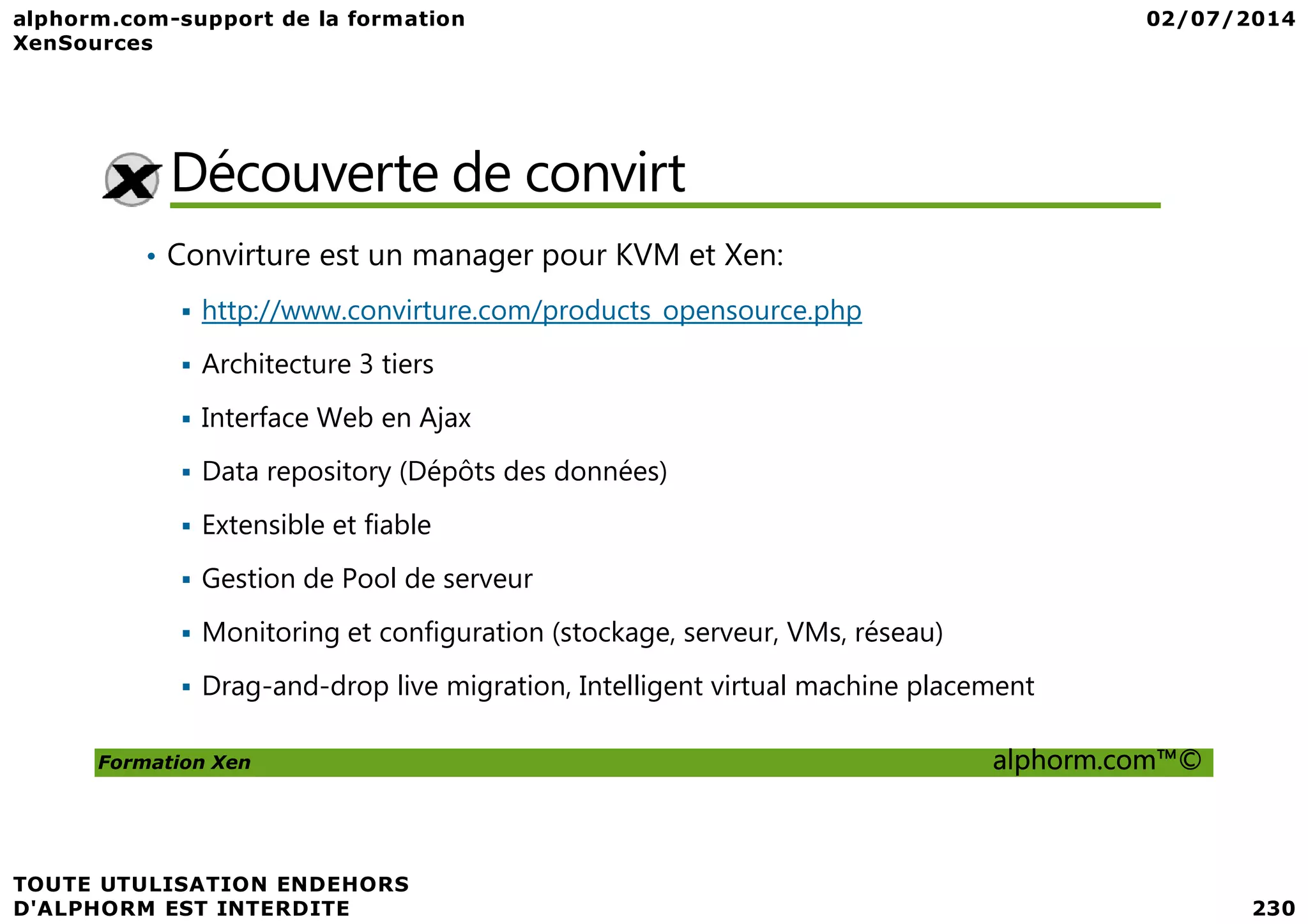 Découverte de convirt • Convirture est un manager pour KVM et Xen: http://www.convirture.com/products_opensource.php Architecture 3 tiers Interface Web en Ajax Data repository (Dépôts des données) Formation Xen alphorm.com™© Data repository (Dépôts des données) Extensible et fiable Gestion de Pool de serveur Monitoring et configuration (stockage, serveur, VMs, réseau) Drag-and-drop live migration, Intelligent virtual machine placement 