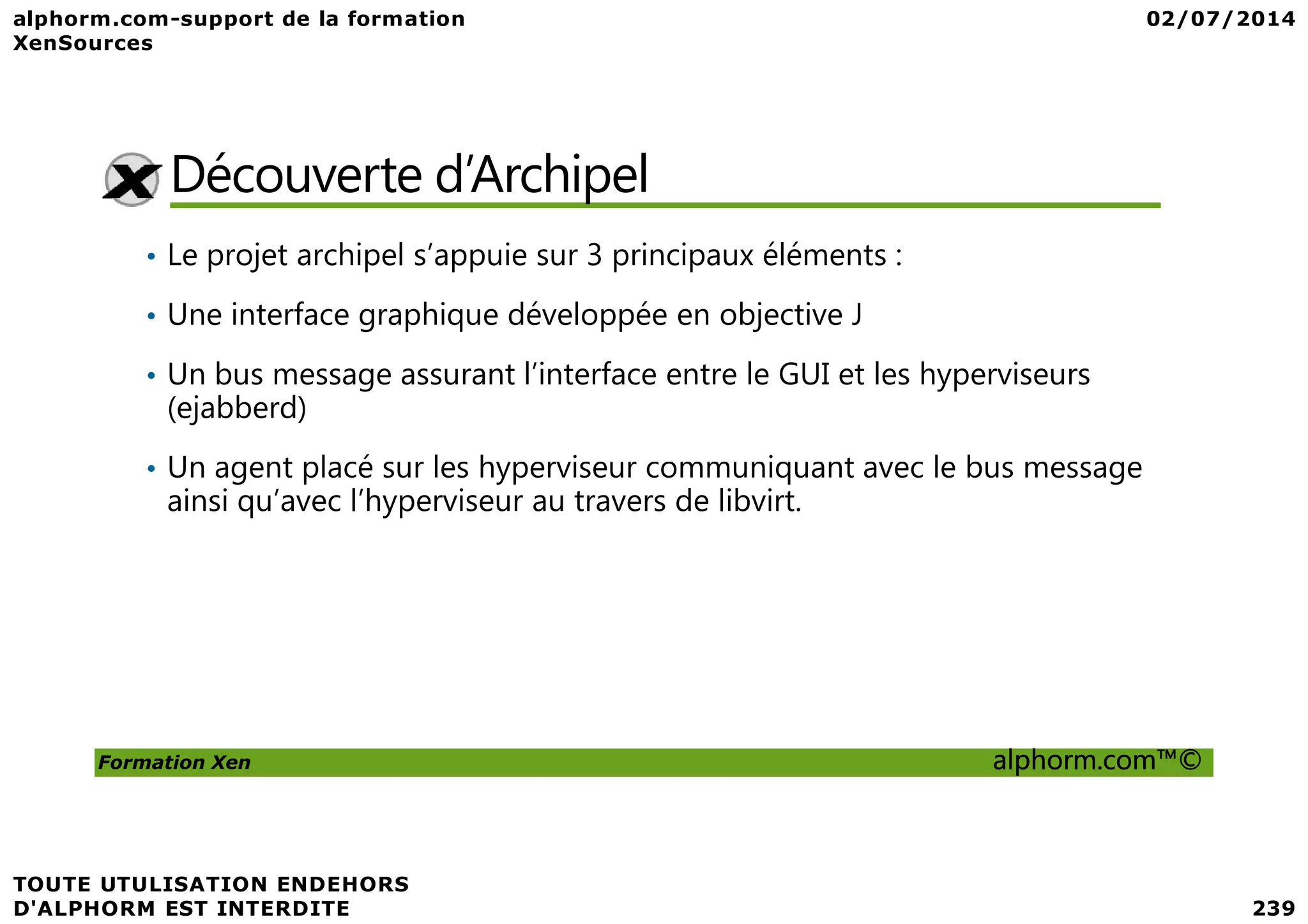Découverte d’Archipel • Le projet archipel s’appuie sur 3 principaux éléments : • Une interface graphique développée en objective J • Un bus message assurant l’interface entre le GUI et les hyperviseurs (ejabberd) • Un agent placé sur les hyperviseur communiquant avec le bus message Formation Xen alphorm.com™© • Un agent placé sur les hyperviseur communiquant avec le bus message ainsi qu’avec l’hyperviseur au travers de libvirt. 