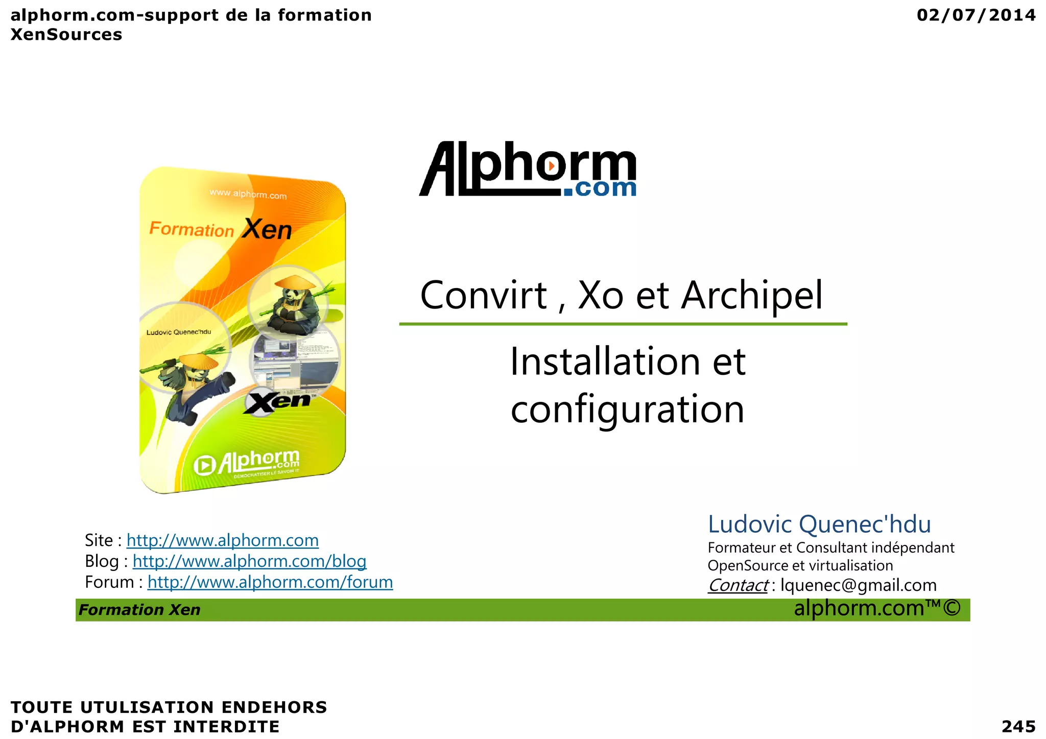 Convirt , Xo et Archipel Installation et Formation Xen alphorm.com™© Site : http://www.alphorm.com Blog : http://www.alphorm.com/blog Forum : http://www.alphorm.com/forum Ludovic Quenec'hdu Formateur et Consultant indépendant OpenSource et virtualisation Contact : lquenec@gmail.com Installation et configuration 