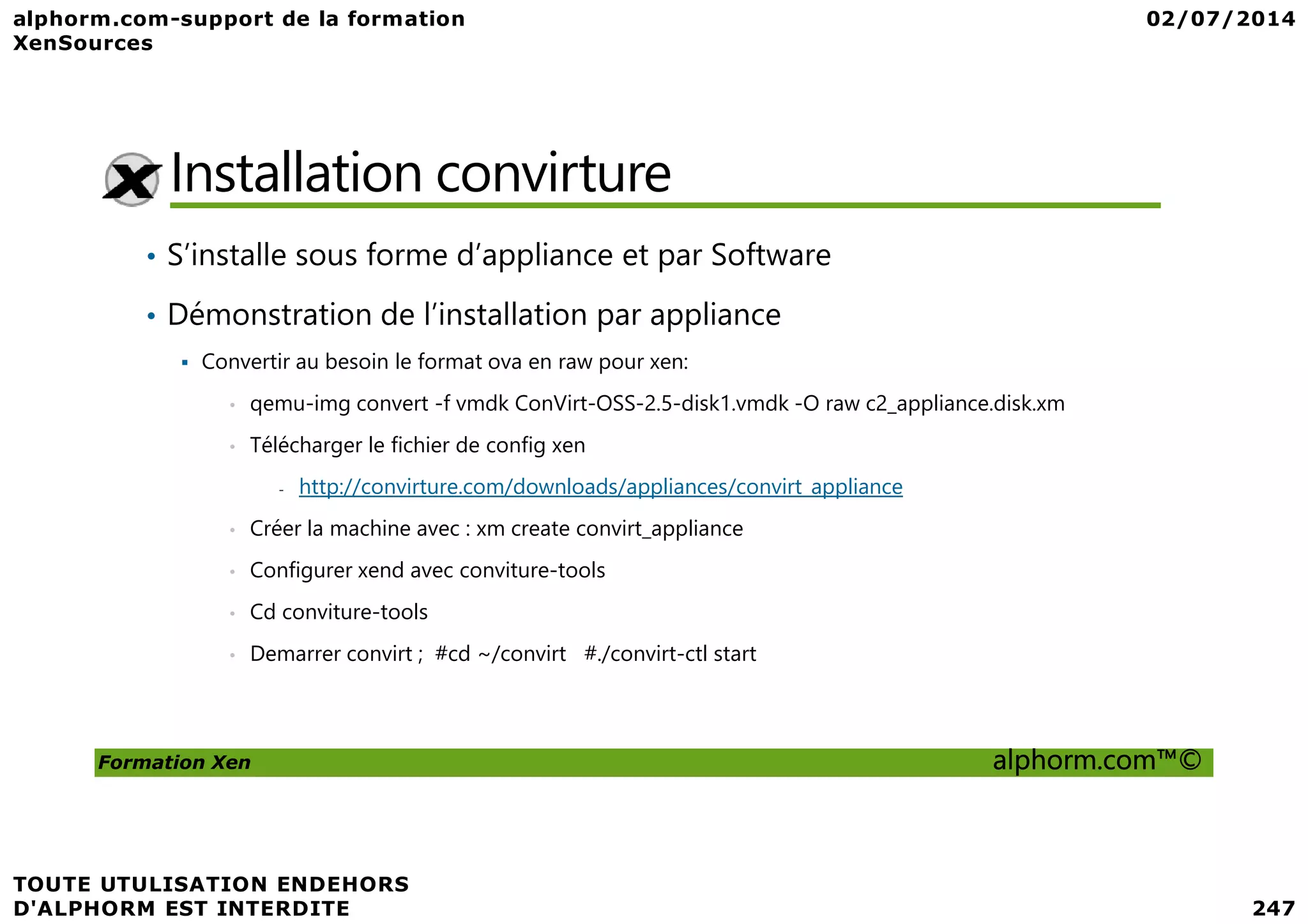 Installation convirture • S’installe sous forme d’appliance et par Software • Démonstration de l’installation par appliance Convertir au besoin le format ova en raw pour xen: • qemu-img convert -f vmdk ConVirt-OSS-2.5-disk1.vmdk -O raw c2_appliance.disk.xm • Télécharger le fichier de config xen Formation Xen alphorm.com™© - http://convirture.com/downloads/appliances/convirt_appliance • Créer la machine avec : xm create convirt_appliance • Configurer xend avec conviture-tools • Cd conviture-tools • Demarrer convirt ; #cd ~/convirt #./convirt-ctl start 