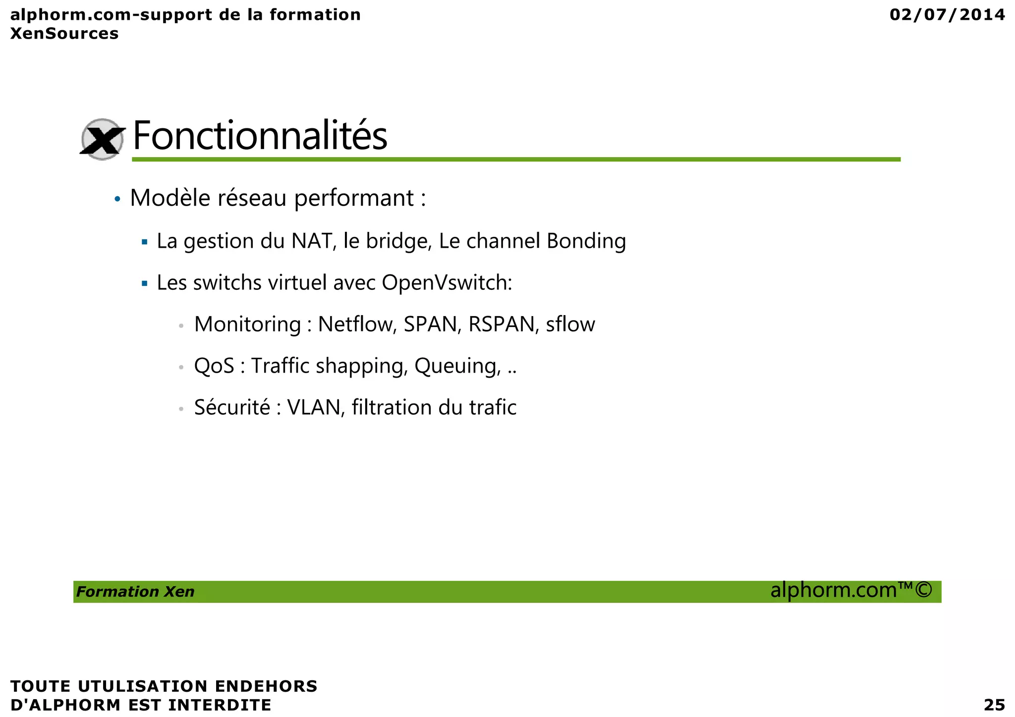Fonctionnalités • Modèle réseau performant : La gestion du NAT, le bridge, Le channel Bonding Les switchs virtuel avec OpenVswitch: • Monitoring : Netflow, SPAN, RSPAN, sflow • QoS : Traffic shapping, Queuing, .. Formation Xen alphorm.com™© • QoS : Traffic shapping, Queuing, .. • Sécurité : VLAN, filtration du trafic 