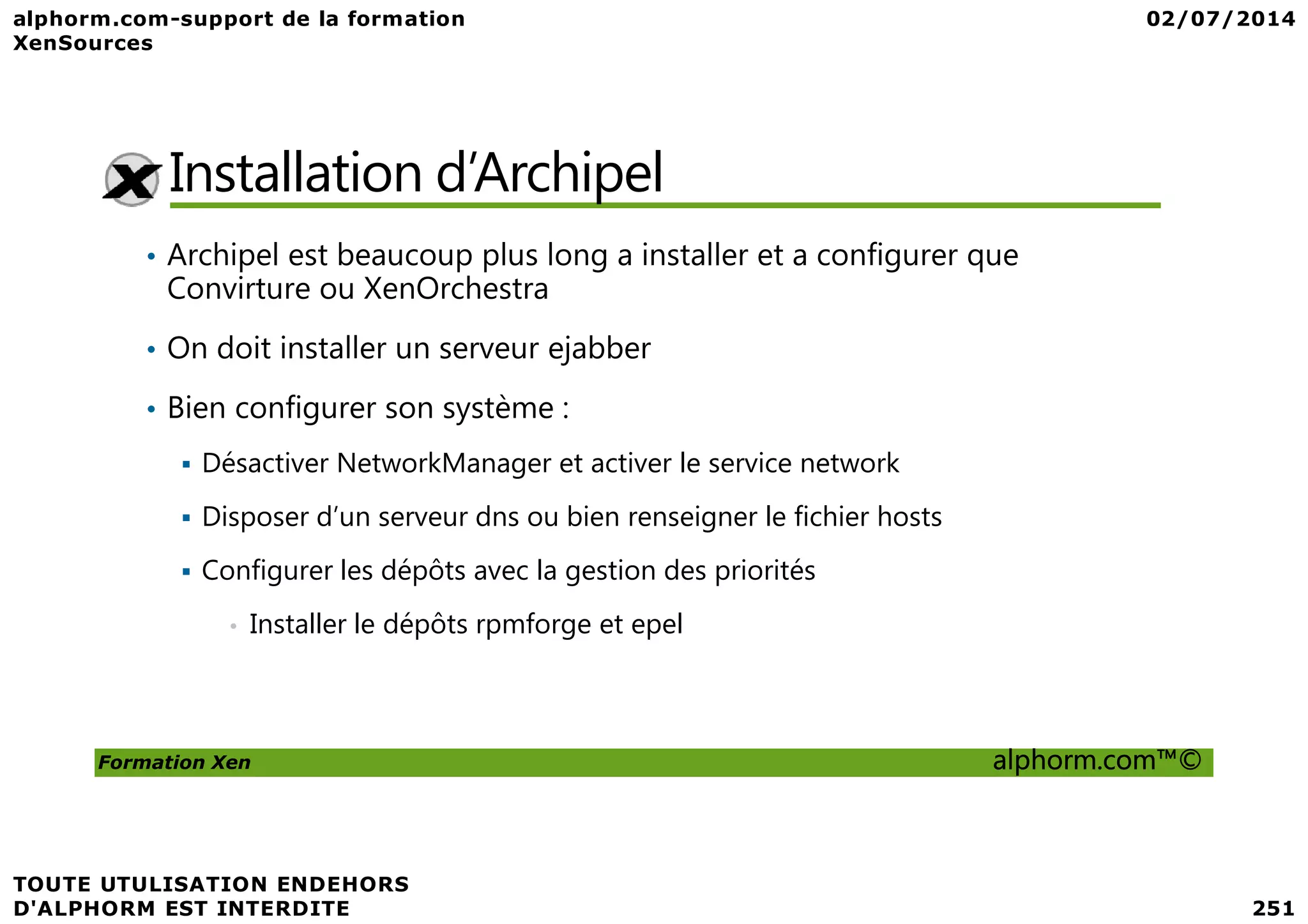 Installation d’Archipel • Archipel est beaucoup plus long a installer et a configurer que Convirture ou XenOrchestra • On doit installer un serveur ejabber • Bien configurer son système : Désactiver NetworkManager et activer le service network Formation Xen alphorm.com™© Désactiver NetworkManager et activer le service network Disposer d’un serveur dns ou bien renseigner le fichier hosts Configurer les dépôts avec la gestion des priorités • Installer le dépôts rpmforge et epel 