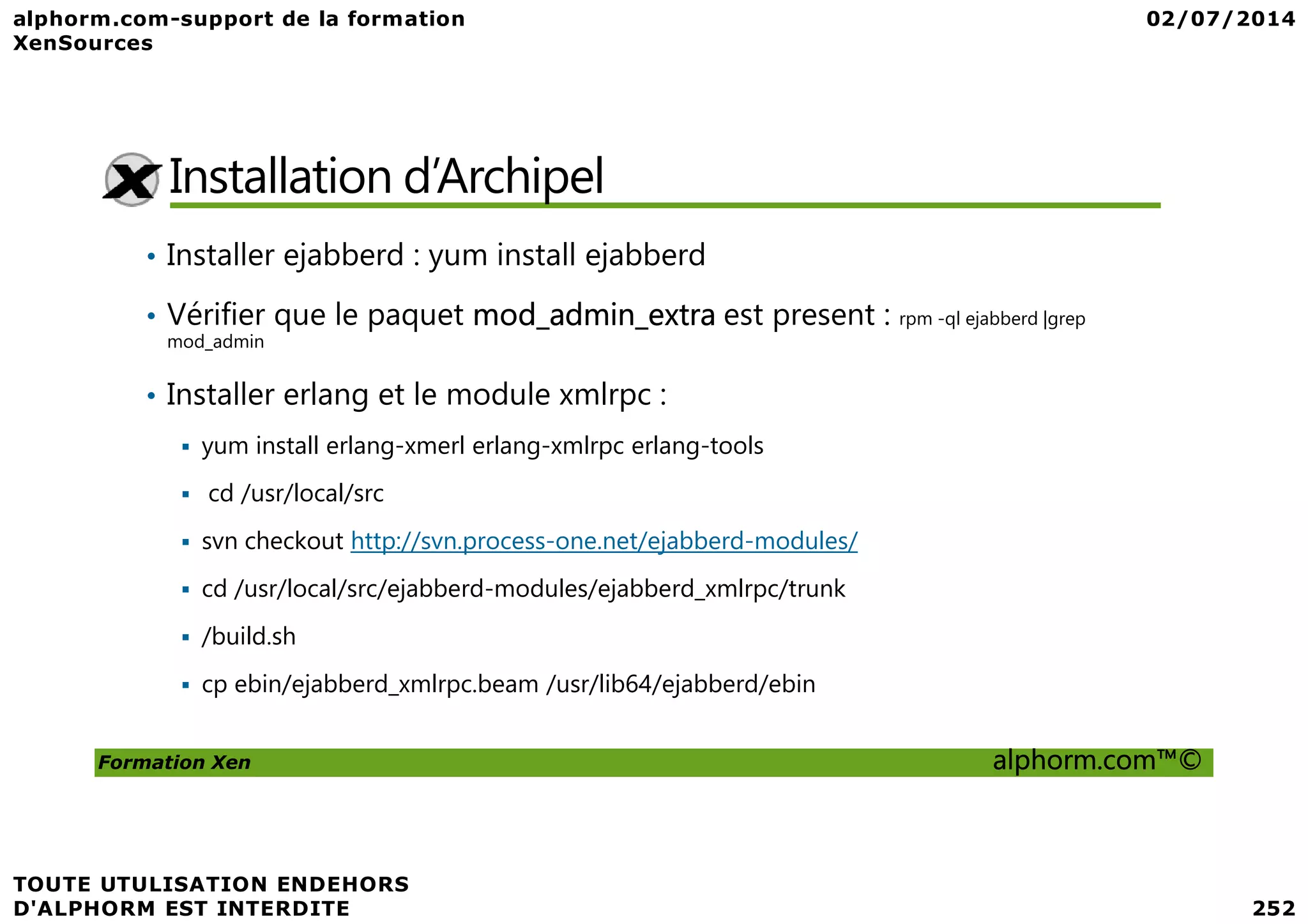 Installation d’Archipel • Installer ejabberd : yum install ejabberd • Vérifier que le paquet mod_admin_extra est present : rpm -ql ejabberd |grep mod_admin • Installer erlang et le module xmlrpc : yum install erlang-xmerl erlang-xmlrpc erlang-tools Formation Xen alphorm.com™© cd /usr/local/src svn checkout http://svn.process-one.net/ejabberd-modules/ cd /usr/local/src/ejabberd-modules/ejabberd_xmlrpc/trunk /build.sh cp ebin/ejabberd_xmlrpc.beam /usr/lib64/ejabberd/ebin 