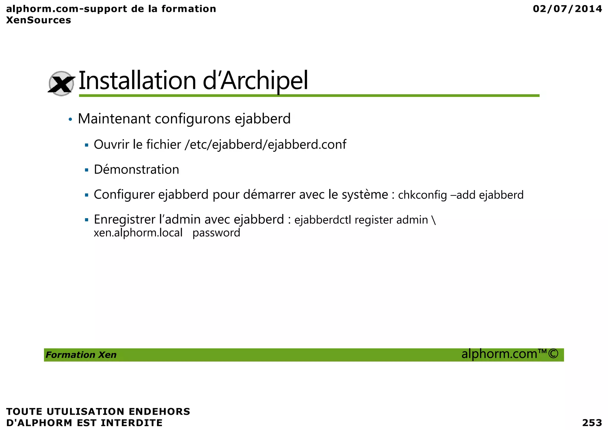Installation d’Archipel • Maintenant configurons ejabberd Ouvrir le fichier /etc/ejabberd/ejabberd.conf Démonstration Configurer ejabberd pour démarrer avec le système : chkconfig –add ejabberd Enregistrer l’admin avec ejabberd : ejabberdctl register admin Formation Xen alphorm.com™© Enregistrer l’admin avec ejabberd : ejabberdctl register admin xen.alphorm.local password 
