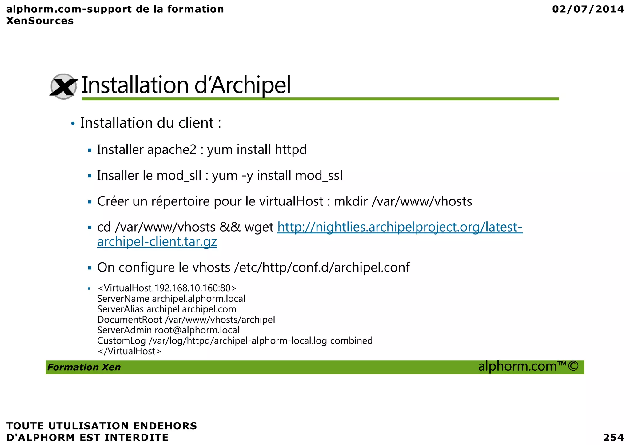 Installation d’Archipel • Installation du client : Installer apache2 : yum install httpd Insaller le mod_sll : yum -y install mod_ssl Créer un répertoire pour le virtualHost : mkdir /var/www/vhosts cd /var/www/vhosts && wget http://nightlies.archipelproject.org/latest- Formation Xen alphorm.com™© cd /var/www/vhosts && wget http://nightlies.archipelproject.org/latest- archipel-client.tar.gz On configure le vhosts /etc/http/conf.d/archipel.conf <VirtualHost 192.168.10.160:80> ServerName archipel.alphorm.local ServerAlias archipel.archipel.com DocumentRoot /var/www/vhosts/archipel ServerAdmin root@alphorm.local CustomLog /var/log/httpd/archipel-alphorm-local.log combined </VirtualHost> 