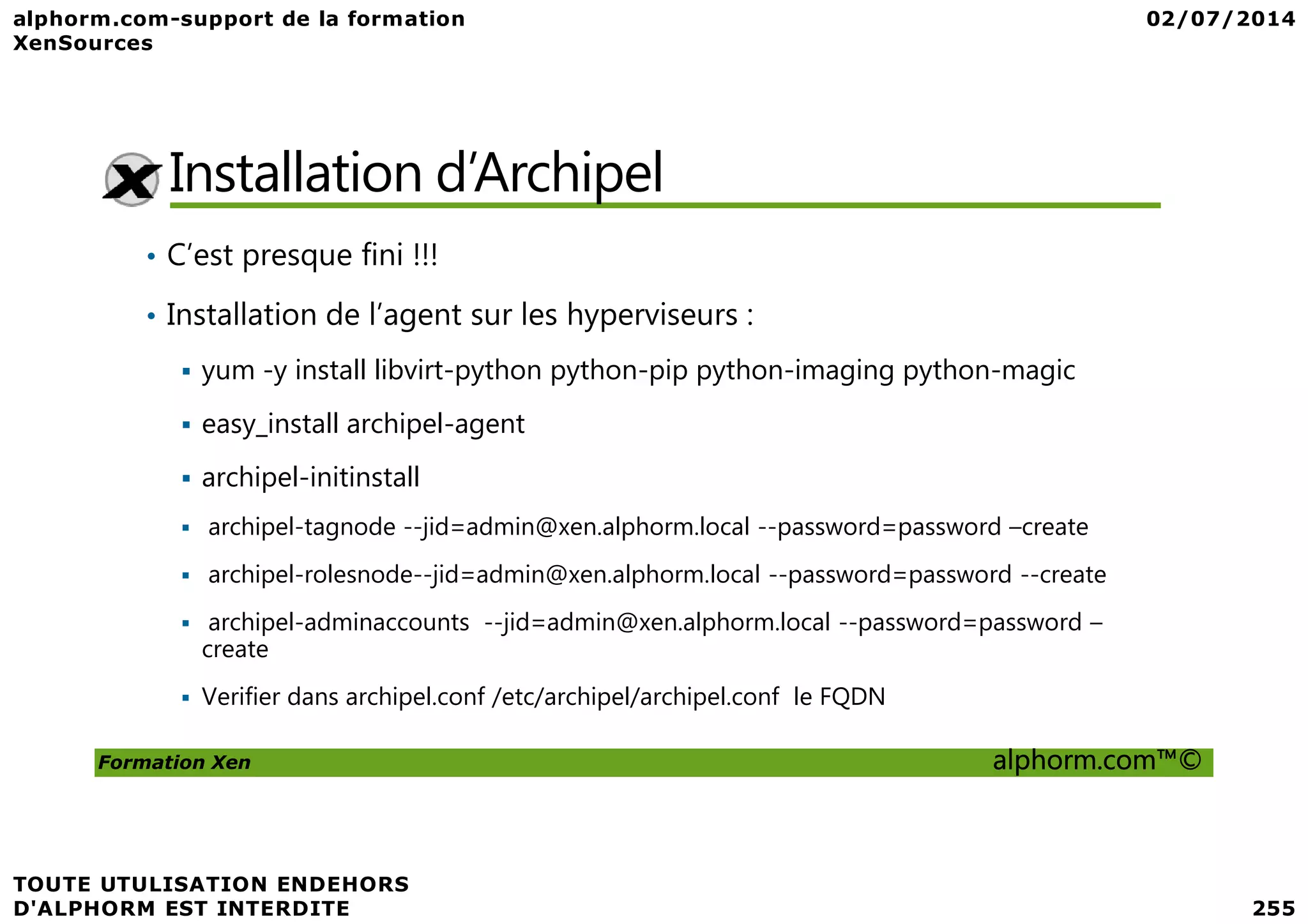 Installation d’Archipel • C’est presque fini !!! • Installation de l’agent sur les hyperviseurs : yum -y install libvirt-python python-pip python-imaging python-magic easy_install archipel-agent archipel-initinstall Formation Xen alphorm.com™© archipel-initinstall archipel-tagnode --jid=admin@xen.alphorm.local --password=password –create archipel-rolesnode--jid=admin@xen.alphorm.local --password=password --create archipel-adminaccounts --jid=admin@xen.alphorm.local --password=password – create Verifier dans archipel.conf /etc/archipel/archipel.conf le FQDN 