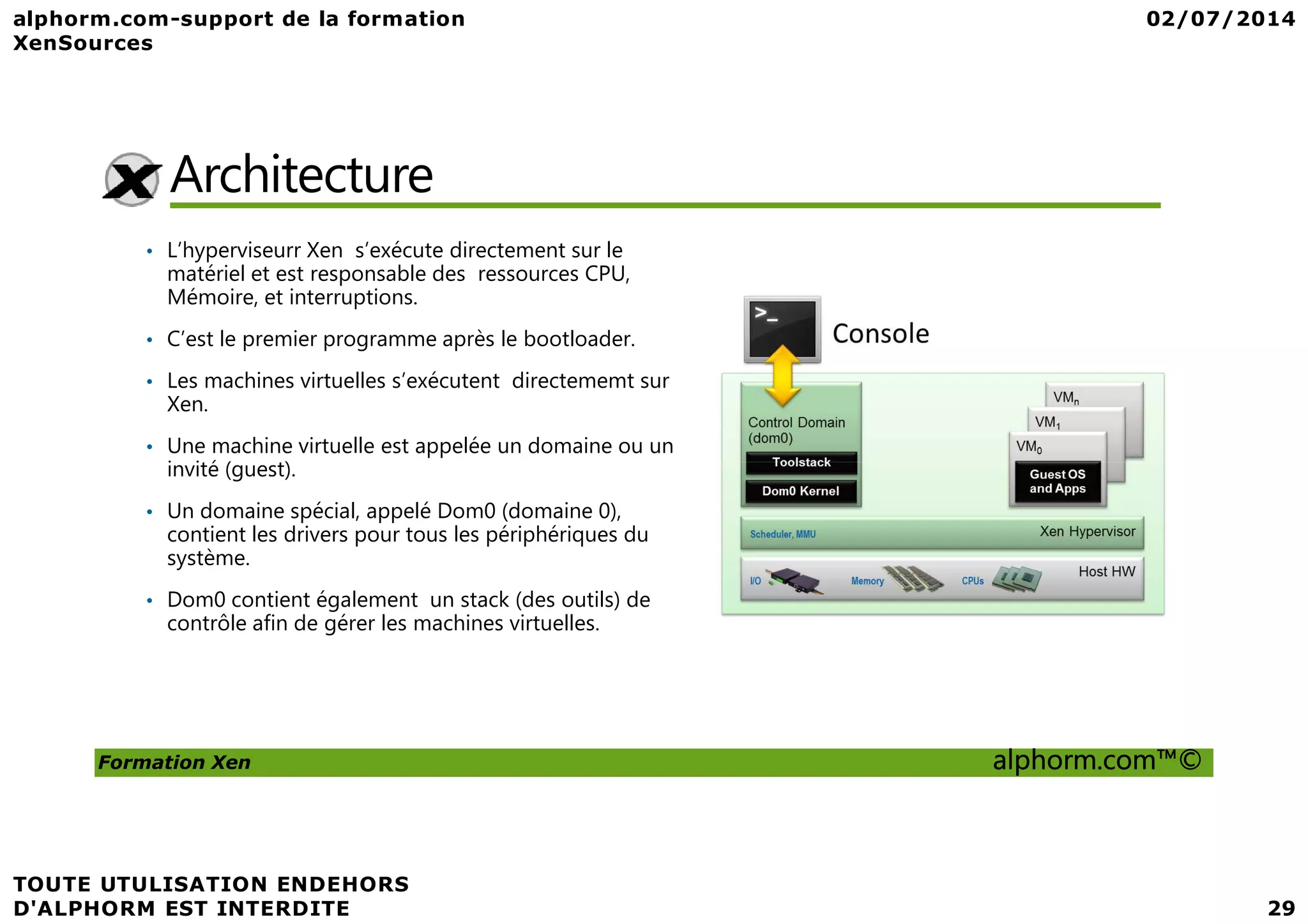 Architecture • L’hyperviseurr Xen s’exécute directement sur le matériel et est responsable des ressources CPU, Mémoire, et interruptions. • C’est le premier programme après le bootloader. • Les machines virtuelles s’exécutent directememt sur Xen. • Une machine virtuelle est appelée un domaine ou un invité (guest). Formation Xen alphorm.com™© invité (guest). • Un domaine spécial, appelé Dom0 (domaine 0), contient les drivers pour tous les périphériques du système. • Dom0 contient également un stack (des outils) de contrôle afin de gérer les machines virtuelles. 