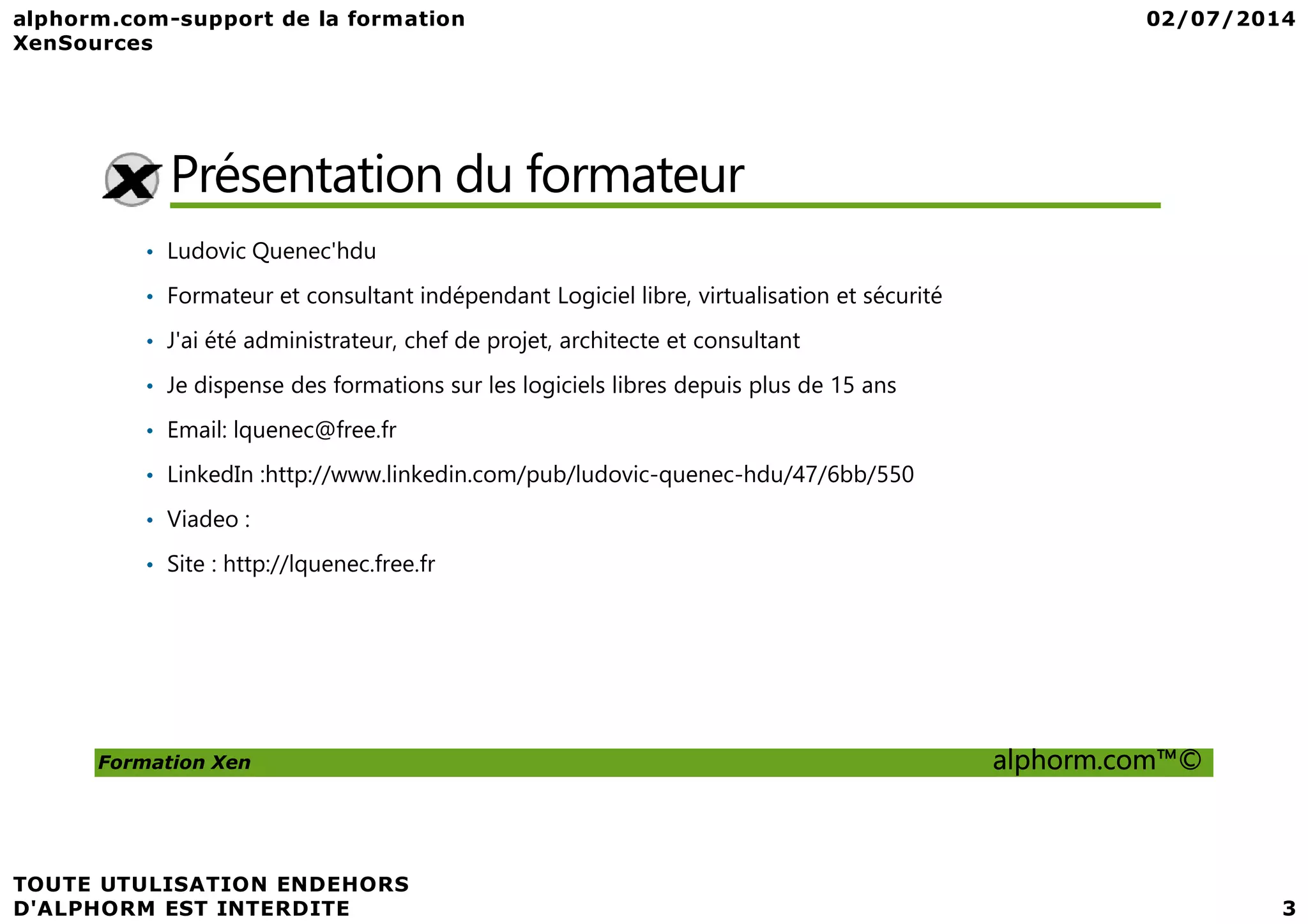 Présentation du formateur • Ludovic Quenec'hdu • Formateur et consultant indépendant Logiciel libre, virtualisation et sécurité • J'ai été administrateur, chef de projet, architecte et consultant • Je dispense des formations sur les logiciels libres depuis plus de 15 ans • Email: lquenec@free.fr • LinkedIn :http://www.linkedin.com/pub/ludovic-quenec-hdu/47/6bb/550 Formation Xen alphorm.com™© • LinkedIn :http://www.linkedin.com/pub/ludovic-quenec-hdu/47/6bb/550 • Viadeo : • Site : http://lquenec.free.fr 