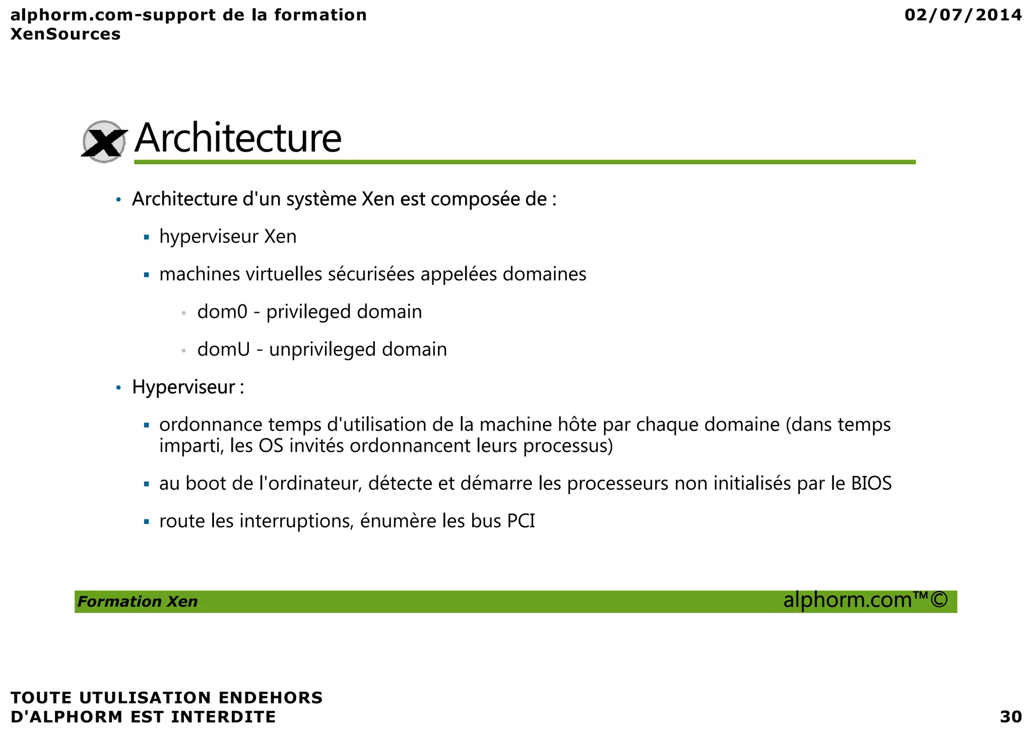 Architecture • Architecture d'un système Xen est composée de : hyperviseur Xen machines virtuelles sécurisées appelées domaines • dom0 - privileged domain • domU - unprivileged domain Formation Xen alphorm.com™© • Hyperviseur : ordonnance temps d'utilisation de la machine hôte par chaque domaine (dans temps imparti, les OS invités ordonnancent leurs processus) au boot de l'ordinateur, détecte et démarre les processeurs non initialisés par le BIOS route les interruptions, énumère les bus PCI 
