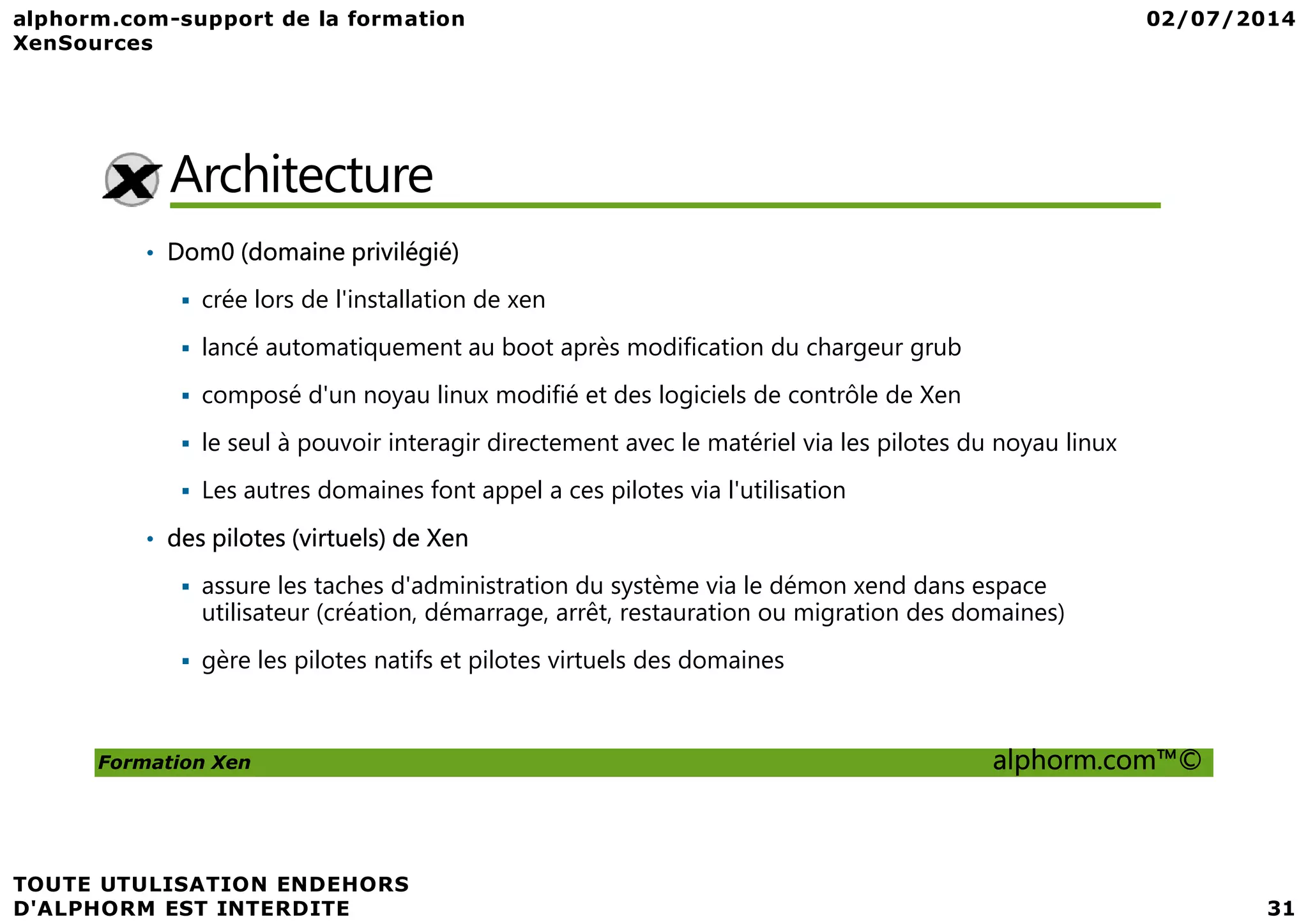 Architecture • Dom0 (domaine privilégié) crée lors de l'installation de xen lancé automatiquement au boot après modification du chargeur grub composé d'un noyau linux modifié et des logiciels de contrôle de Xen le seul à pouvoir interagir directement avec le matériel via les pilotes du noyau linux Formation Xen alphorm.com™© Les autres domaines font appel a ces pilotes via l'utilisation • des pilotes (virtuels) de Xen assure les taches d'administration du système via le démon xend dans espace utilisateur (création, démarrage, arrêt, restauration ou migration des domaines) gère les pilotes natifs et pilotes virtuels des domaines 
