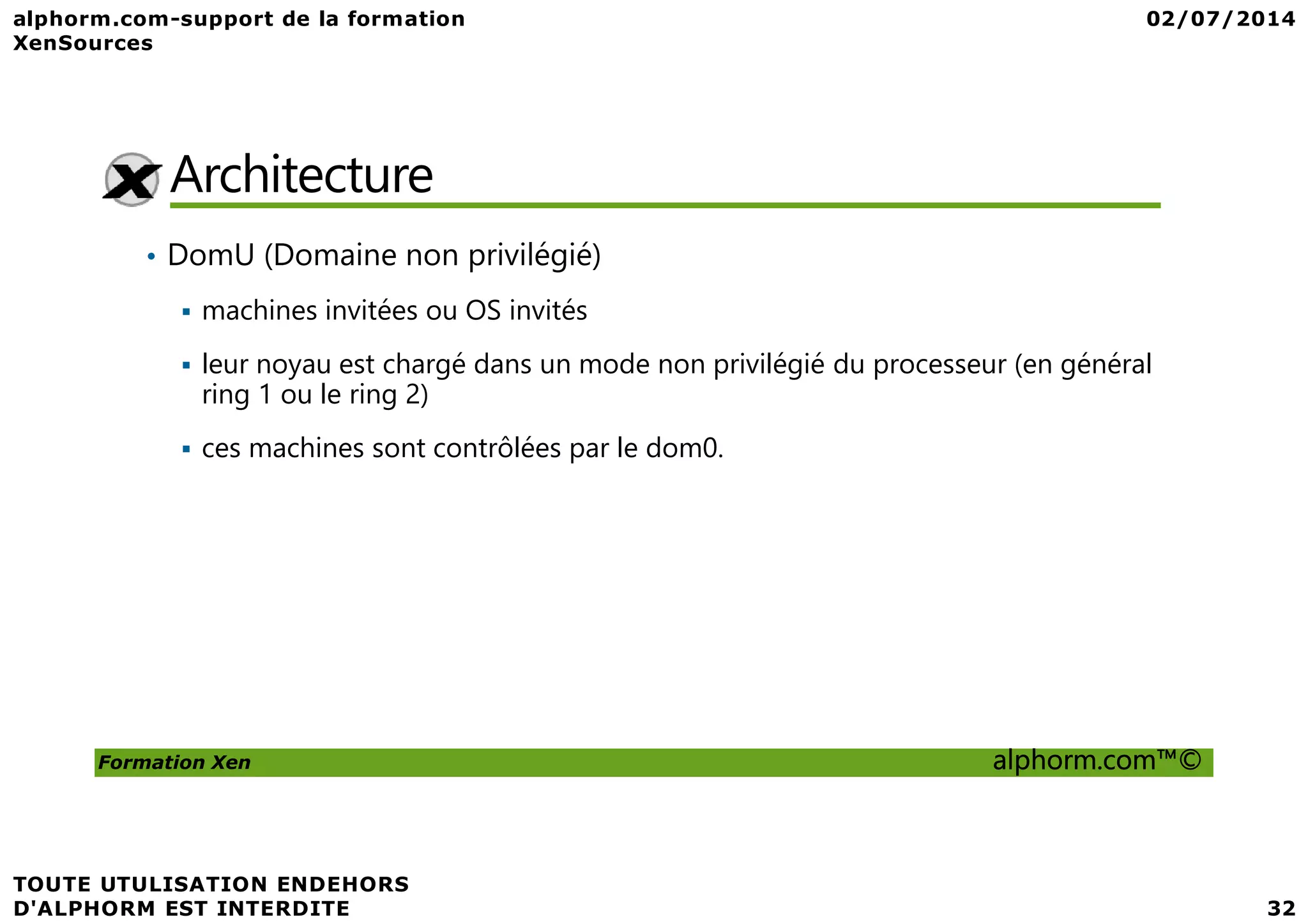 Architecture • DomU (Domaine non privilégié) machines invitées ou OS invités leur noyau est chargé dans un mode non privilégié du processeur (en général ring 1 ou le ring 2) ces machines sont contrôlées par le dom0. Formation Xen alphorm.com™© ces machines sont contrôlées par le dom0. 