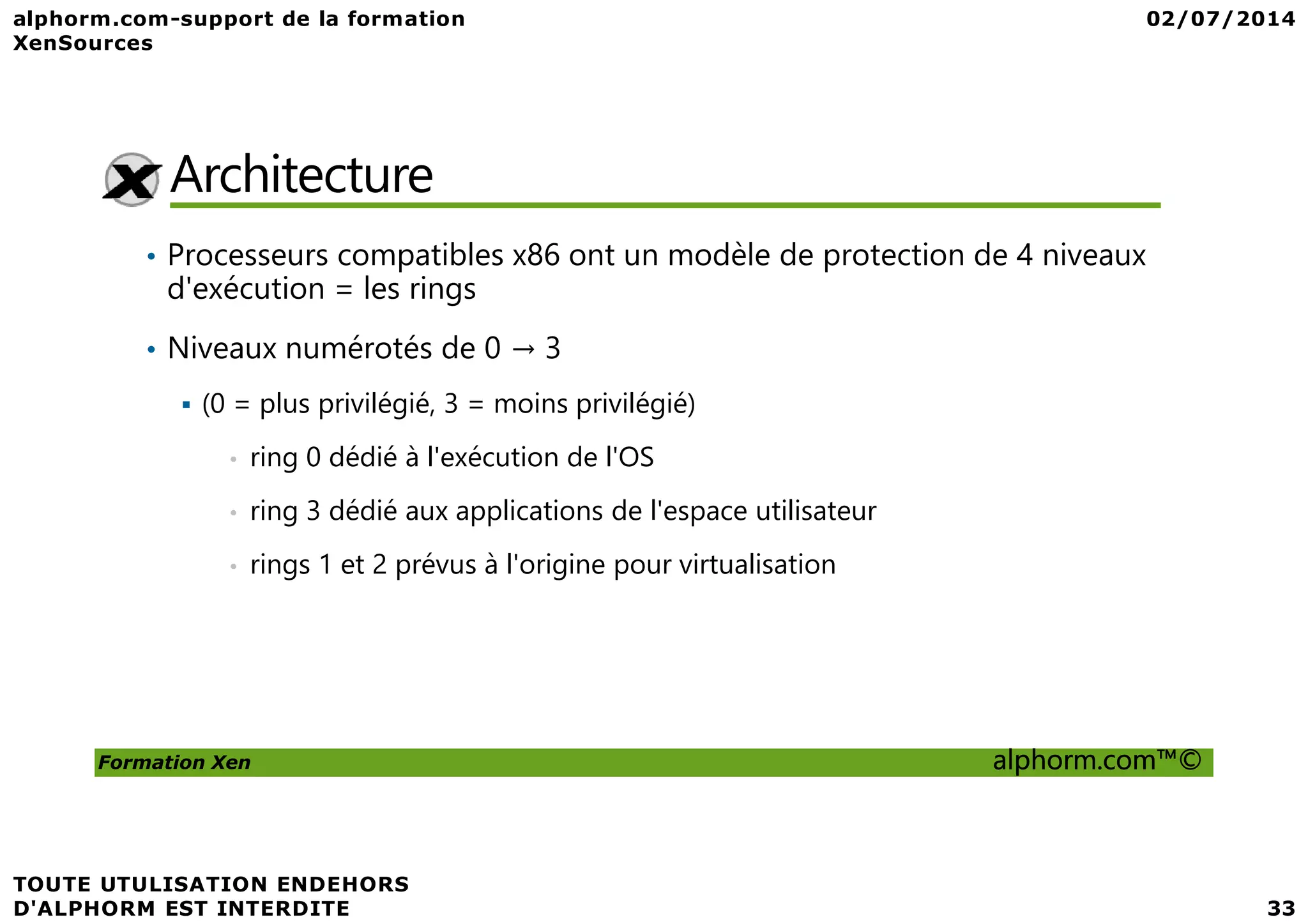 Architecture • Processeurs compatibles x86 ont un modèle de protection de 4 niveaux d'exécution = les rings • Niveaux numérotés de 0 → 3 (0 = plus privilégié, 3 = moins privilégié) • ring 0 dédié à l'exécution de l'OS Formation Xen alphorm.com™© • ring 0 dédié à l'exécution de l'OS • ring 3 dédié aux applications de l'espace utilisateur • rings 1 et 2 prévus à l'origine pour virtualisation 