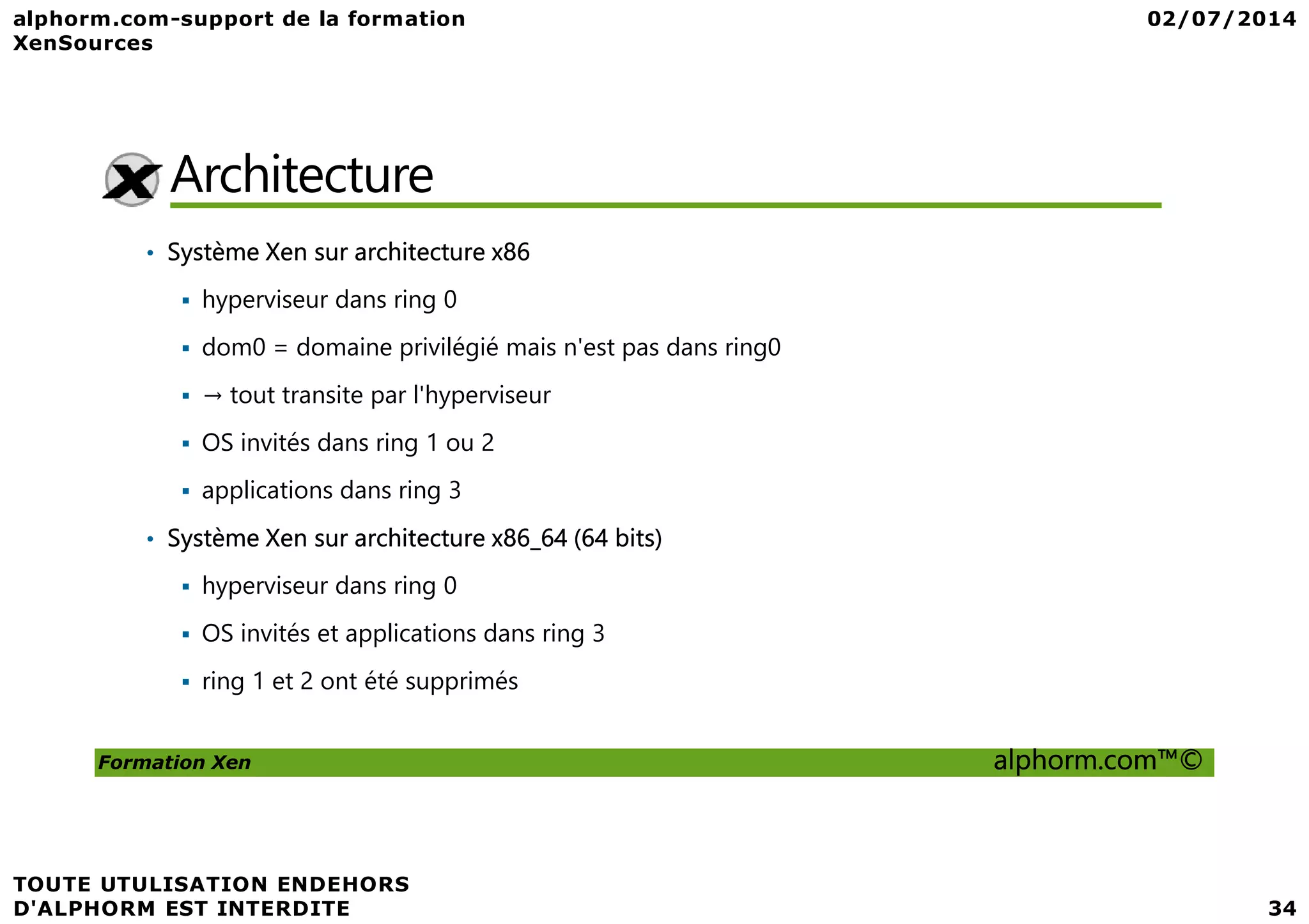 Architecture • Système Xen sur architecture x86 hyperviseur dans ring 0 dom0 = domaine privilégié mais n'est pas dans ring0 → tout transite par l'hyperviseur OS invités dans ring 1 ou 2 Formation Xen alphorm.com™© applications dans ring 3 • Système Xen sur architecture x86_64 (64 bits) hyperviseur dans ring 0 OS invités et applications dans ring 3 ring 1 et 2 ont été supprimés 