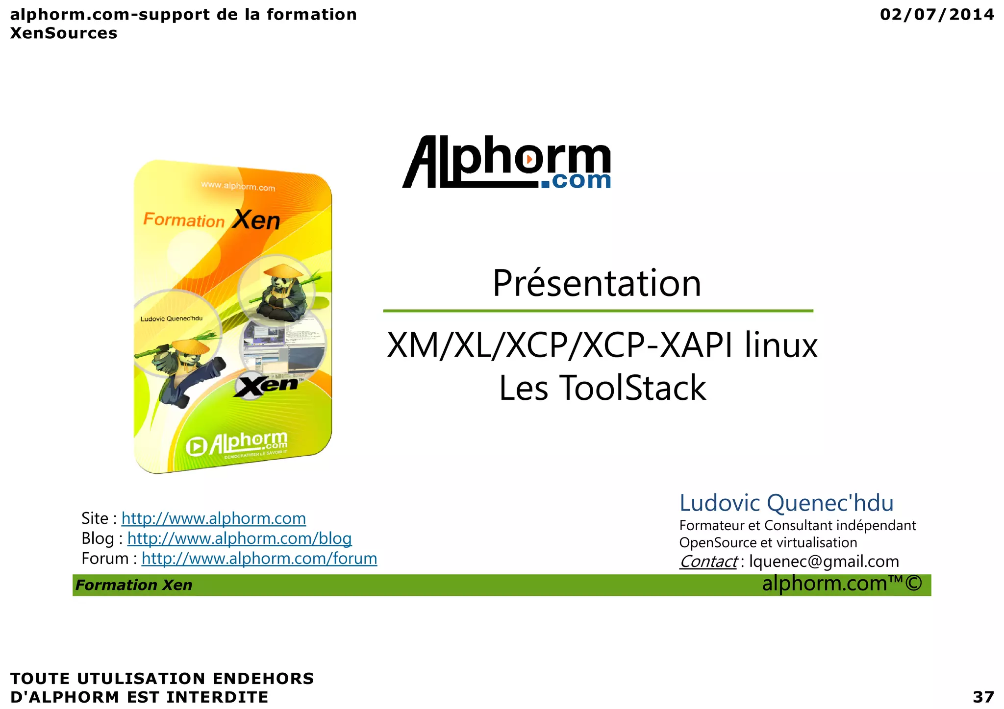 Présentation XM/XL/XCP/XCP-XAPI linux Formation Xen alphorm.com™© Site : http://www.alphorm.com Blog : http://www.alphorm.com/blog Forum : http://www.alphorm.com/forum Ludovic Quenec'hdu Formateur et Consultant indépendant OpenSource et virtualisation Contact : lquenec@gmail.com XM/XL/XCP/XCP-XAPI linux Les ToolStack 