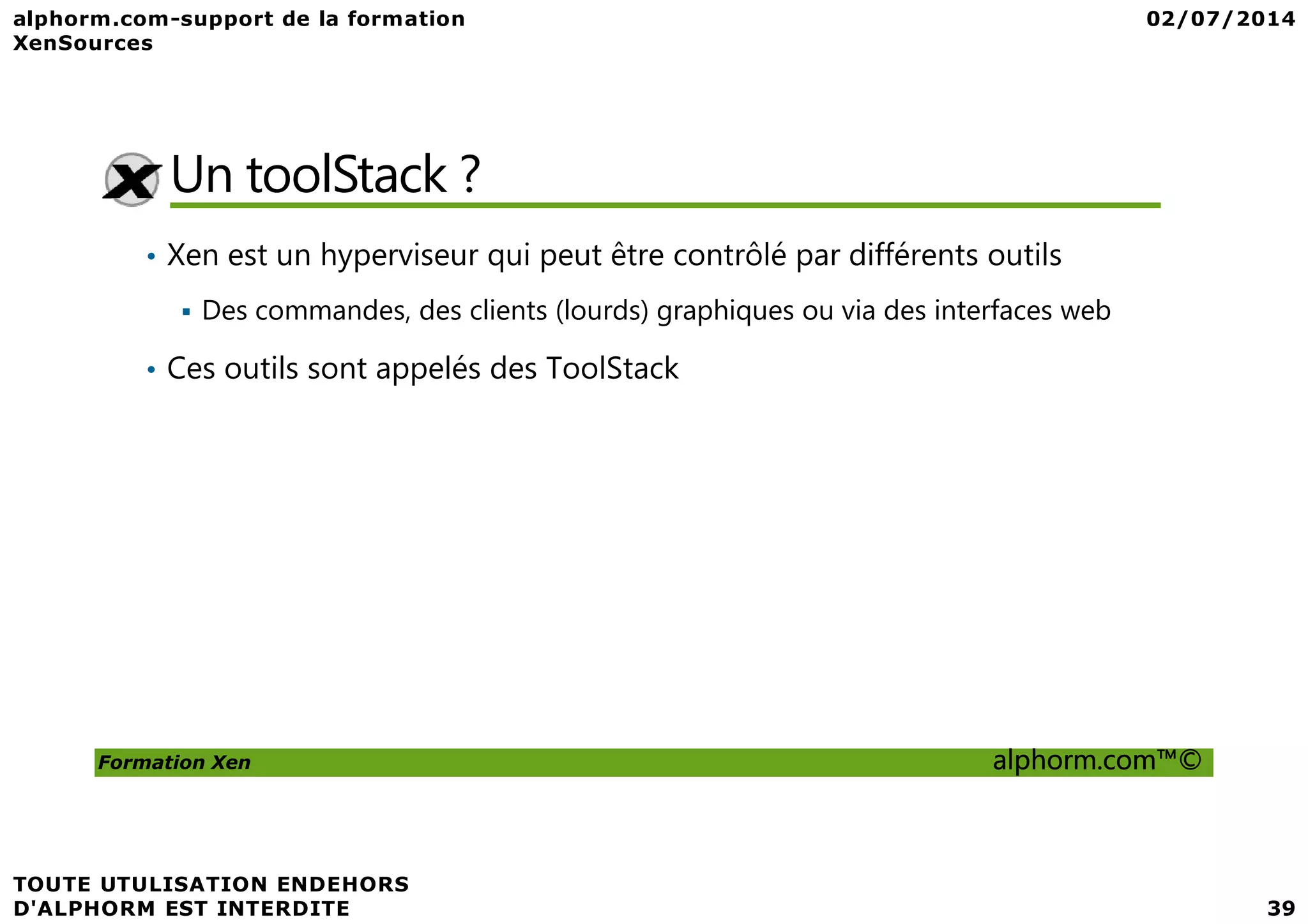 Un toolStack ? • Xen est un hyperviseur qui peut être contrôlé par différents outils Des commandes, des clients (lourds) graphiques ou via des interfaces web • Ces outils sont appelés des ToolStack Formation Xen alphorm.com™© 