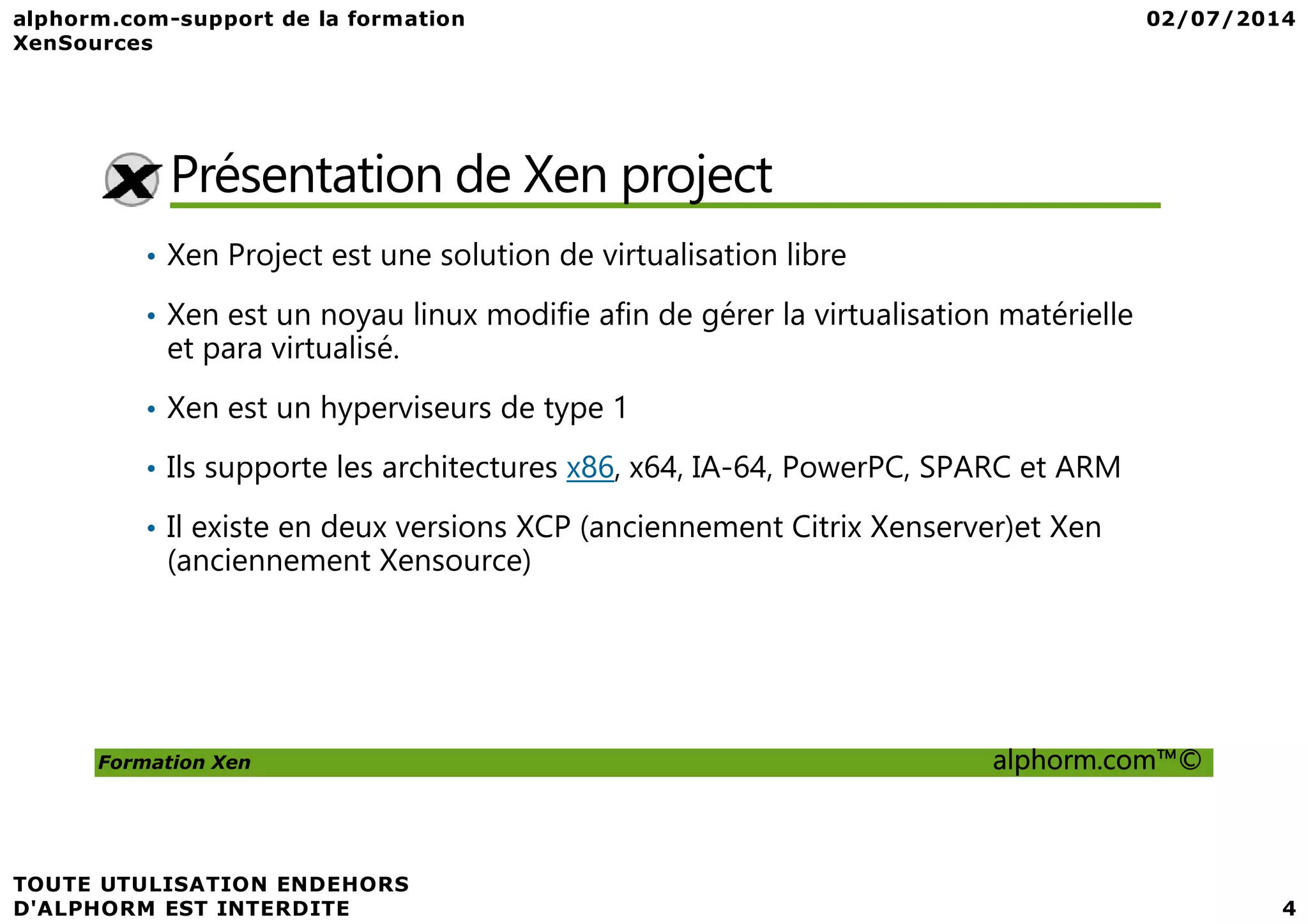 Présentation de Xen project • Xen Project est une solution de virtualisation libre • Xen est un noyau linux modifie afin de gérer la virtualisation matérielle et para virtualisé. • Xen est un hyperviseurs de type 1 • Ils supporte les architectures x86, x64, IA-64, PowerPC, SPARC et ARM Formation Xen alphorm.com™© • Ils supporte les architectures x86, x64, IA-64, PowerPC, SPARC et ARM • Il existe en deux versions XCP (anciennement Citrix Xenserver)et Xen (anciennement Xensource) 