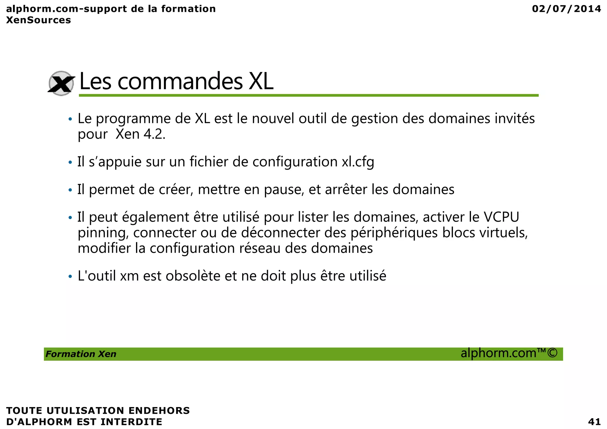 Les commandes XL • Le programme de XL est le nouvel outil de gestion des domaines invités pour Xen 4.2. • Il s’appuie sur un fichier de configuration xl.cfg • Il permet de créer, mettre en pause, et arrêter les domaines • Il peut également être utilisé pour lister les domaines, activer le VCPU Formation Xen alphorm.com™© • Il peut également être utilisé pour lister les domaines, activer le VCPU pinning, connecter ou de déconnecter des périphériques blocs virtuels, modifier la configuration réseau des domaines • L'outil xm est obsolète et ne doit plus être utilisé 