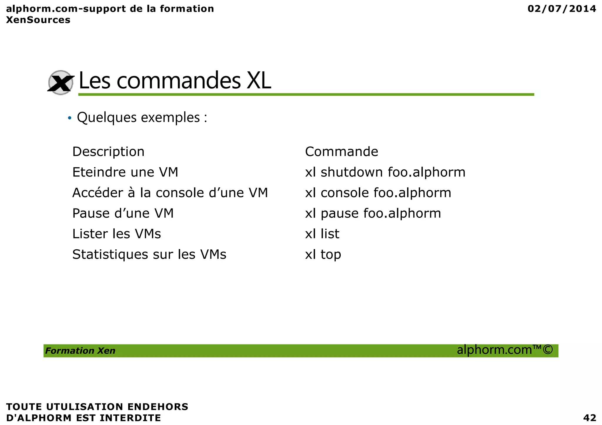 Les commandes XL • Quelques exemples : Description Commande Eteindre une VM xl shutdown foo.alphorm Accéder à la console d’une VM xl console foo.alphorm Pause d’une VM xl pause foo.alphorm Formation Xen alphorm.com™© Pause d’une VM xl pause foo.alphorm Lister les VMs xl list Statistiques sur les VMs xl top 