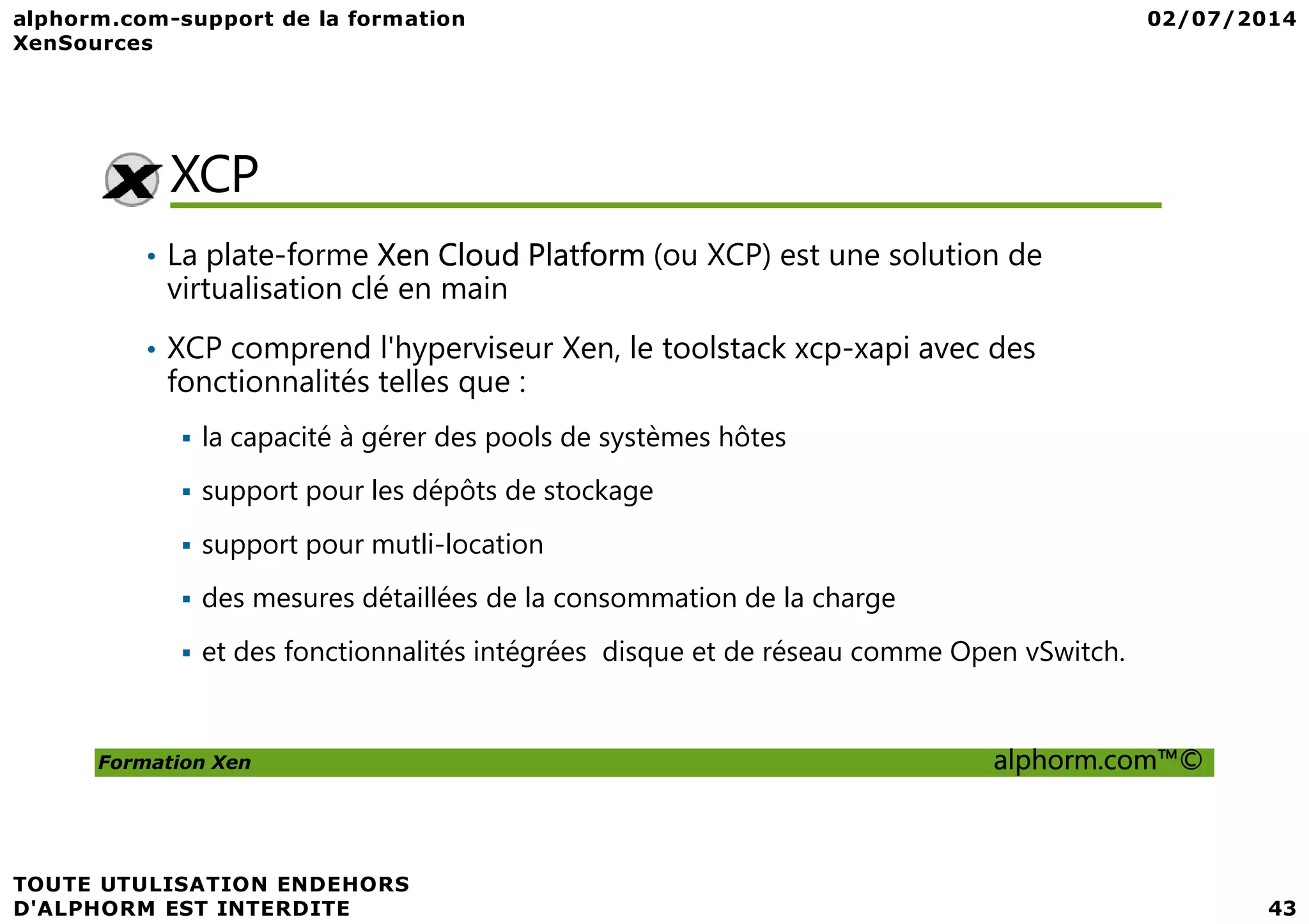 XCP • La plate-forme Xen Cloud Platform (ou XCP) est une solution de virtualisation clé en main • XCP comprend l'hyperviseur Xen, le toolstack xcp-xapi avec des fonctionnalités telles que : la capacité à gérer des pools de systèmes hôtes Formation Xen alphorm.com™© support pour les dépôts de stockage support pour mutli-location des mesures détaillées de la consommation de la charge et des fonctionnalités intégrées disque et de réseau comme Open vSwitch. 
