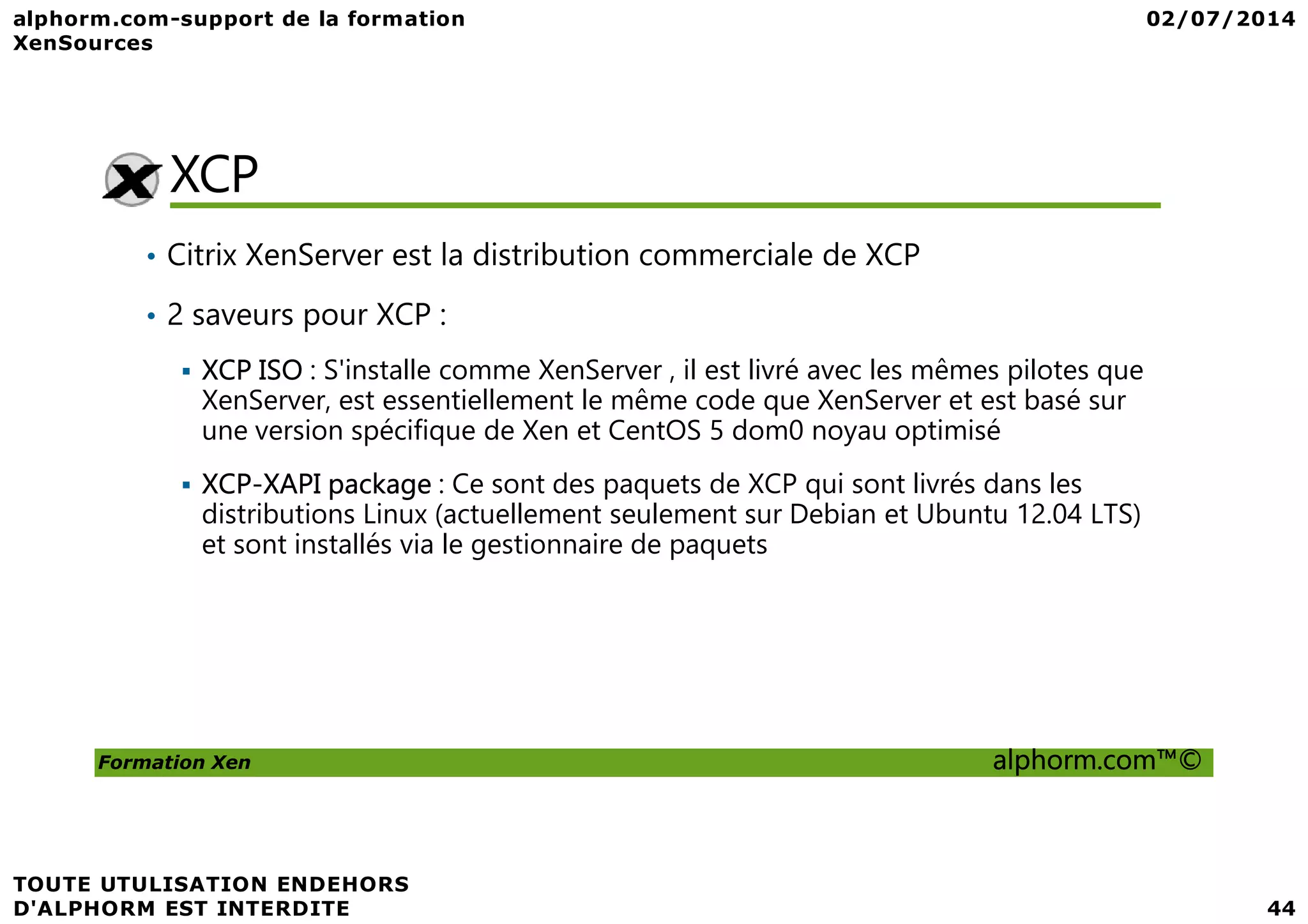 XCP • Citrix XenServer est la distribution commerciale de XCP • 2 saveurs pour XCP : XCP ISO : S'installe comme XenServer , il est livré avec les mêmes pilotes que XenServer, est essentiellement le même code que XenServer et est basé sur une version spécifique de Xen et CentOS 5 dom0 noyau optimisé Formation Xen alphorm.com™© XCP-XAPI package : Ce sont des paquets de XCP qui sont livrés dans les distributions Linux (actuellement seulement sur Debian et Ubuntu 12.04 LTS) et sont installés via le gestionnaire de paquets 