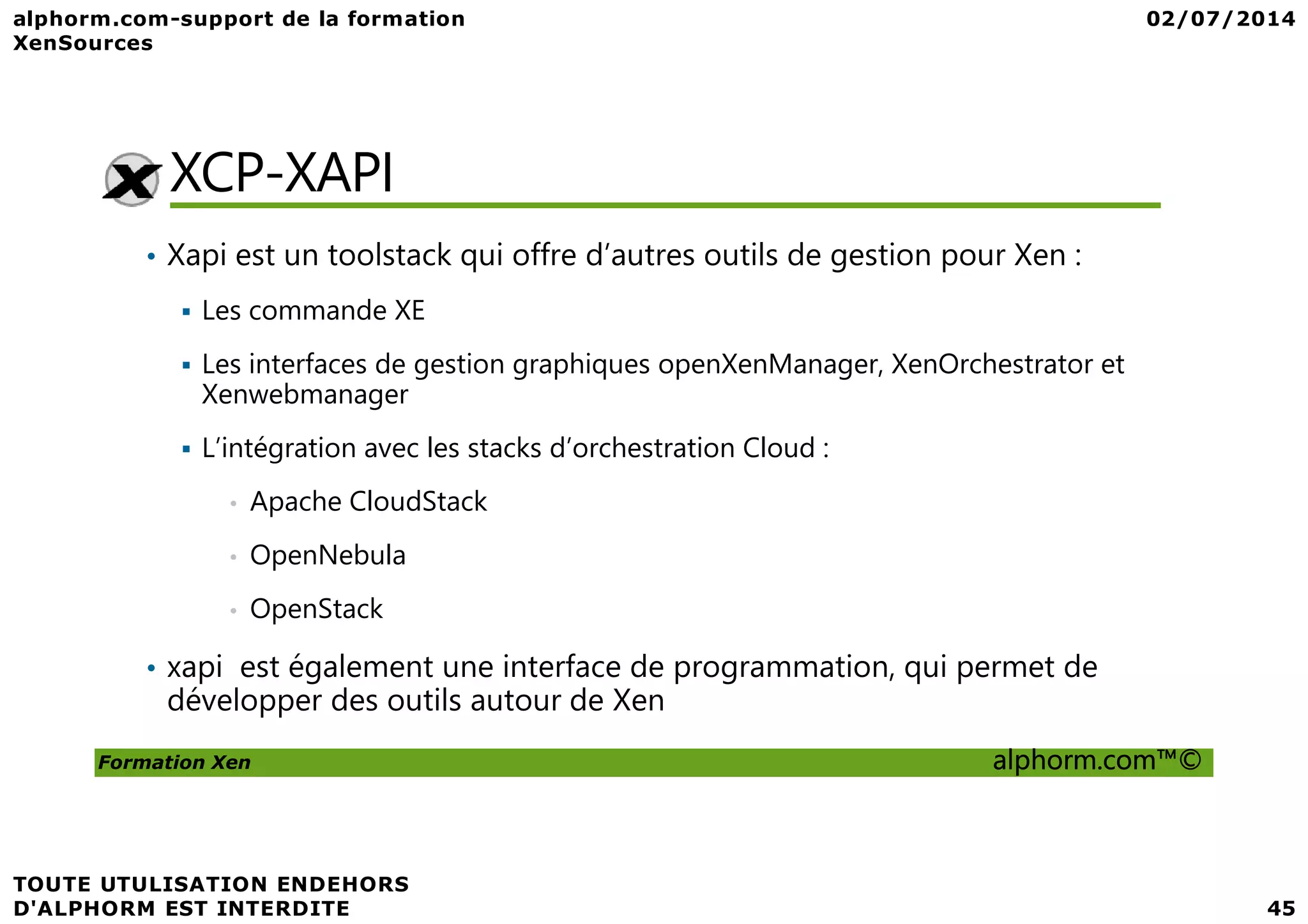 XCP-XAPI • Xapi est un toolstack qui offre d’autres outils de gestion pour Xen : Les commande XE Les interfaces de gestion graphiques openXenManager, XenOrchestrator et Xenwebmanager L’intégration avec les stacks d’orchestration Cloud : Formation Xen alphorm.com™© L’intégration avec les stacks d’orchestration Cloud : • Apache CloudStack • OpenNebula • OpenStack • xapi est également une interface de programmation, qui permet de développer des outils autour de Xen 