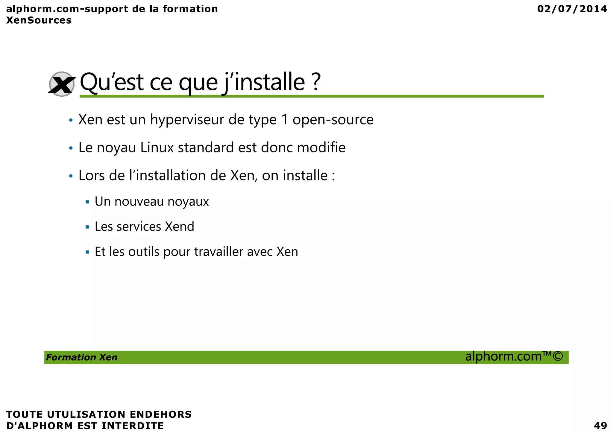 Qu’est ce que j’installe ? • Xen est un hyperviseur de type 1 open-source • Le noyau Linux standard est donc modifie • Lors de l’installation de Xen, on installe : Un nouveau noyaux Formation Xen alphorm.com™© Les services Xend Et les outils pour travailler avec Xen 
