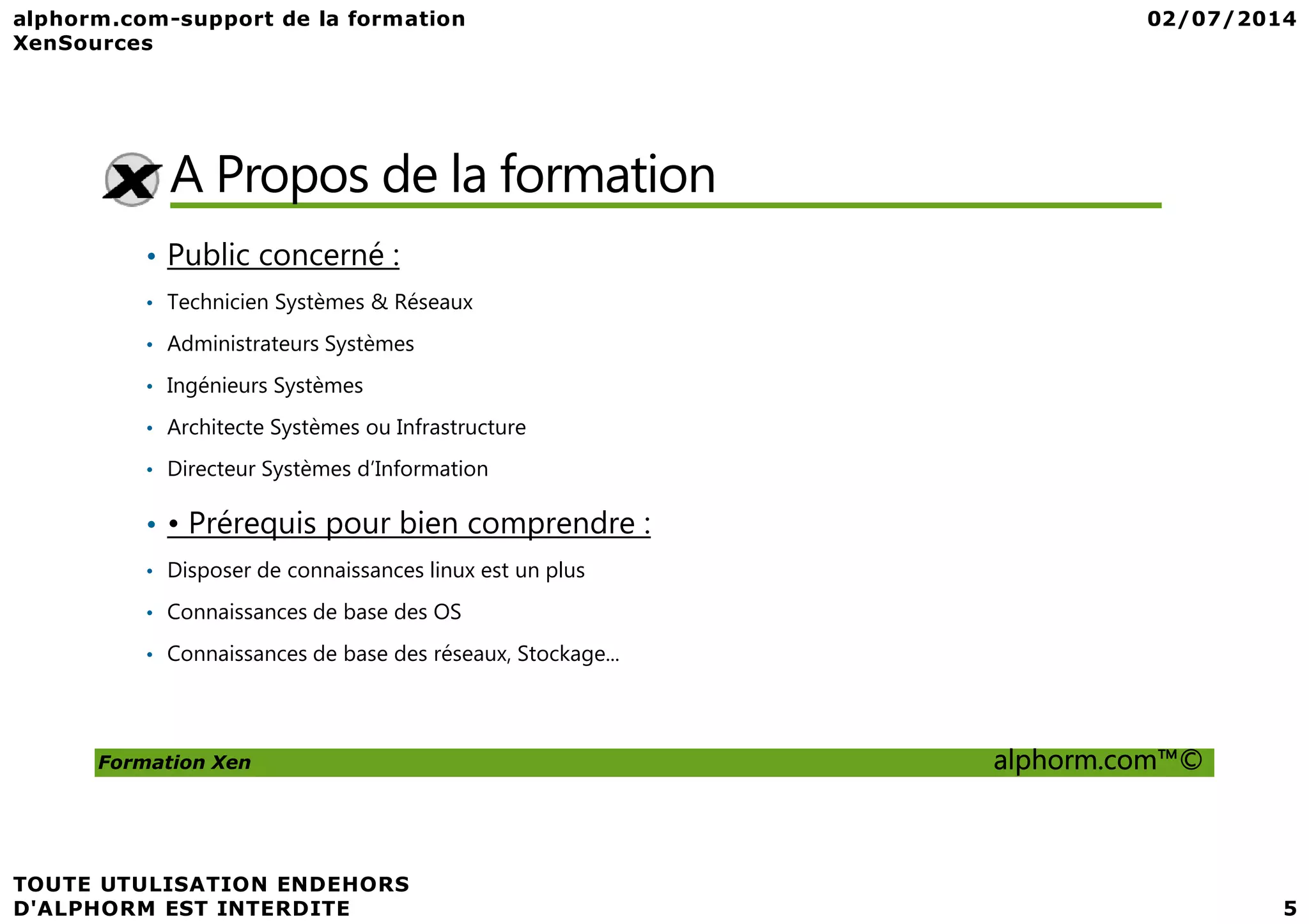 A Propos de la formation • Public concerné : • Technicien Systèmes & Réseaux • Administrateurs Systèmes • Ingénieurs Systèmes • Architecte Systèmes ou Infrastructure • Directeur Systèmes d’Information Formation Xen alphorm.com™© • Directeur Systèmes d’Information • • Prérequis pour bien comprendre : • Disposer de connaissances linux est un plus • Connaissances de base des OS • Connaissances de base des réseaux, Stockage... 