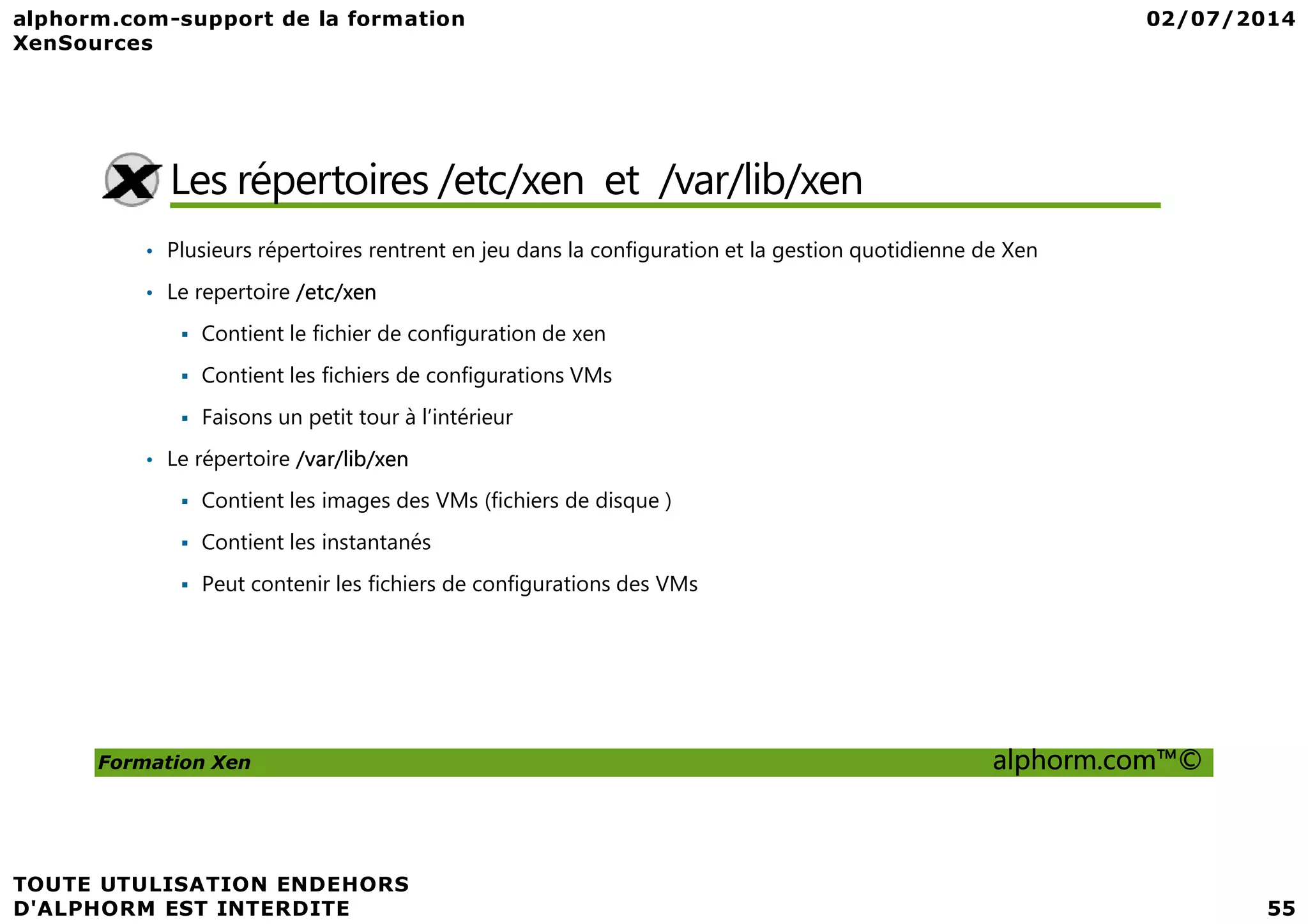 Les répertoires /etc/xen et /var/lib/xen • Plusieurs répertoires rentrent en jeu dans la configuration et la gestion quotidienne de Xen • Le repertoire /etc/xen Contient le fichier de configuration de xen Contient les fichiers de configurations VMs Faisons un petit tour à l’intérieur • Le répertoire /var/lib/xen Formation Xen alphorm.com™© • Le répertoire /var/lib/xen Contient les images des VMs (fichiers de disque ) Contient les instantanés Peut contenir les fichiers de configurations des VMs 