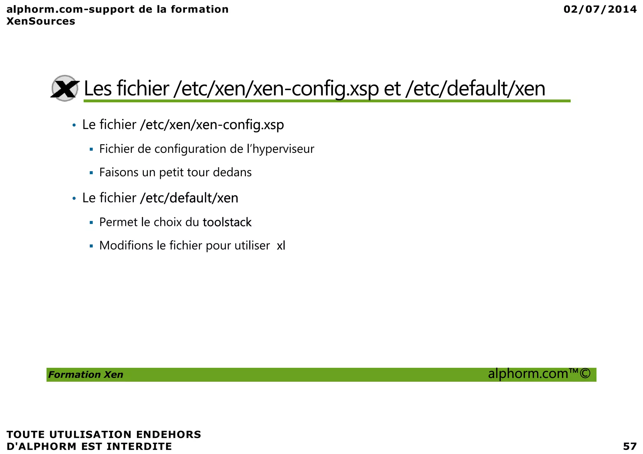 Les fichier /etc/xen/xen-config.xsp et /etc/default/xen • Le fichier /etc/xen/xen-config.xsp Fichier de configuration de l’hyperviseur Faisons un petit tour dedans • Le fichier /etc/default/xen Permet le choix du toolstack Formation Xen alphorm.com™© Permet le choix du toolstack Modifions le fichier pour utiliser xl 