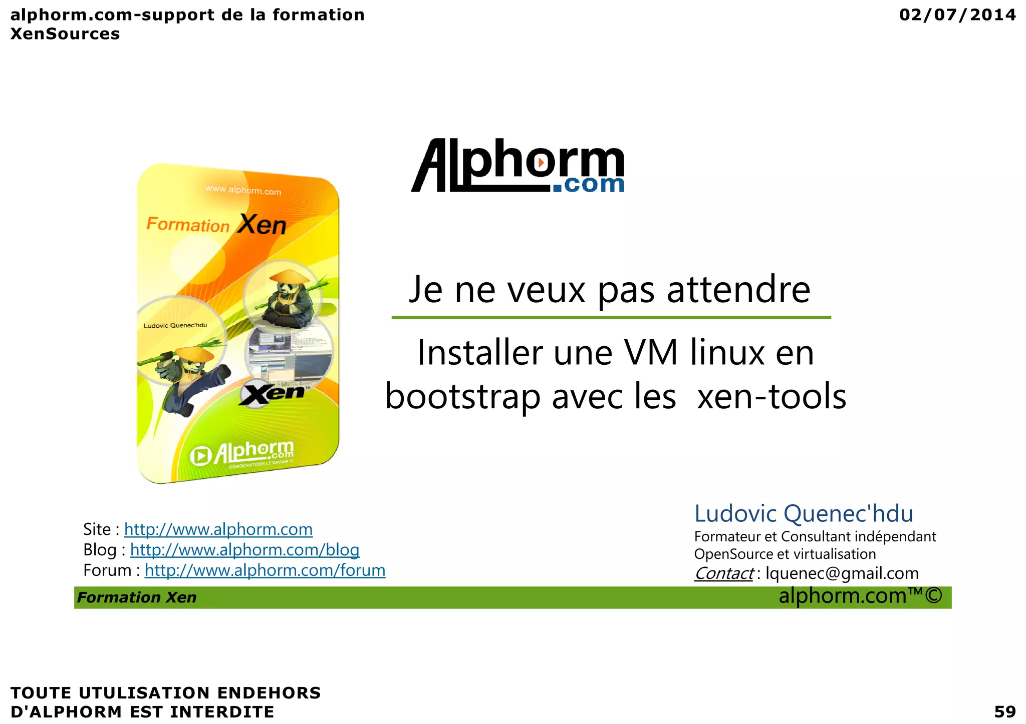 Je ne veux pas attendre Installer une VM linux en Formation Xen alphorm.com™© Site : http://www.alphorm.com Blog : http://www.alphorm.com/blog Forum : http://www.alphorm.com/forum Ludovic Quenec'hdu Formateur et Consultant indépendant OpenSource et virtualisation Contact : lquenec@gmail.com Installer une VM linux en bootstrap avec les xen-tools 