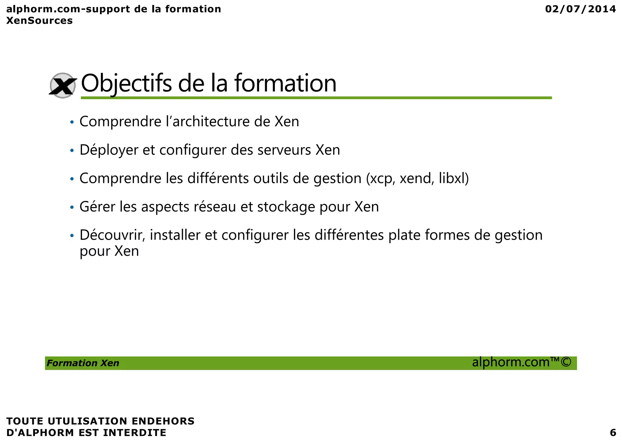 Objectifs de la formation • Comprendre l’architecture de Xen • Déployer et configurer des serveurs Xen • Comprendre les différents outils de gestion (xcp, xend, libxl) • Gérer les aspects réseau et stockage pour Xen Formation Xen alphorm.com™© • Découvrir, installer et configurer les différentes plate formes de gestion pour Xen 