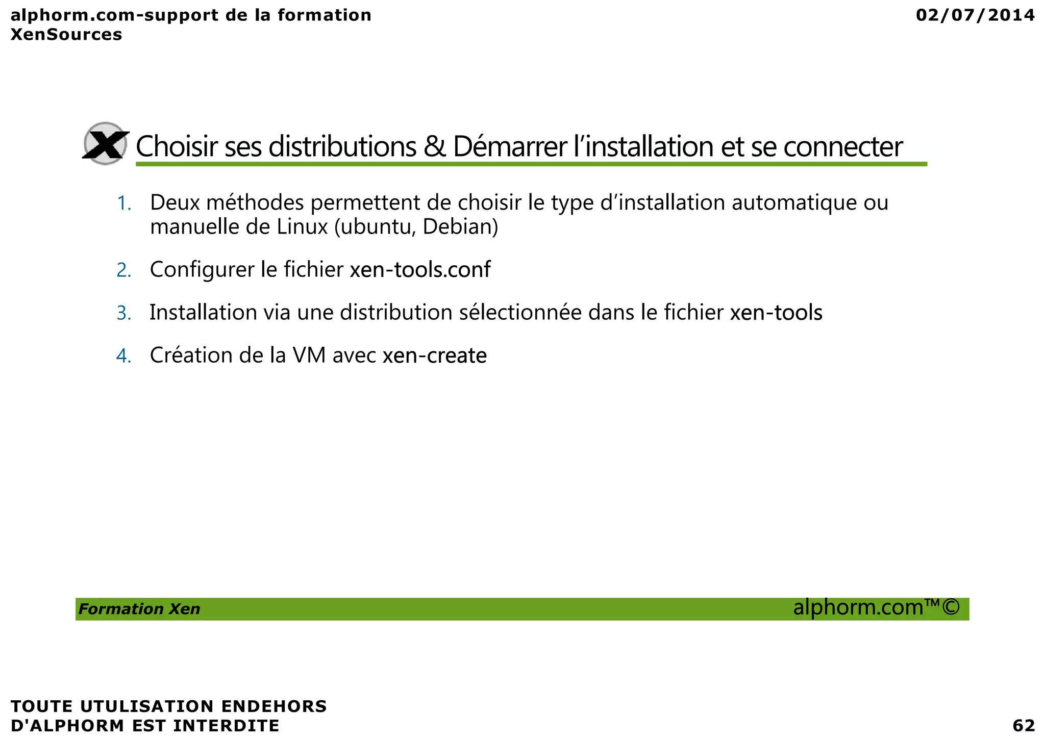 Choisir ses distributions & Démarrer l’installation et se connecter 1. Deux méthodes permettent de choisir le type d’installation automatique ou manuelle de Linux (ubuntu, Debian) 2. Configurer le fichier xen-tools.conf 3. Installation via une distribution sélectionnée dans le fichier xen-tools 4. Création de la VM avec xen-create Formation Xen alphorm.com™© 