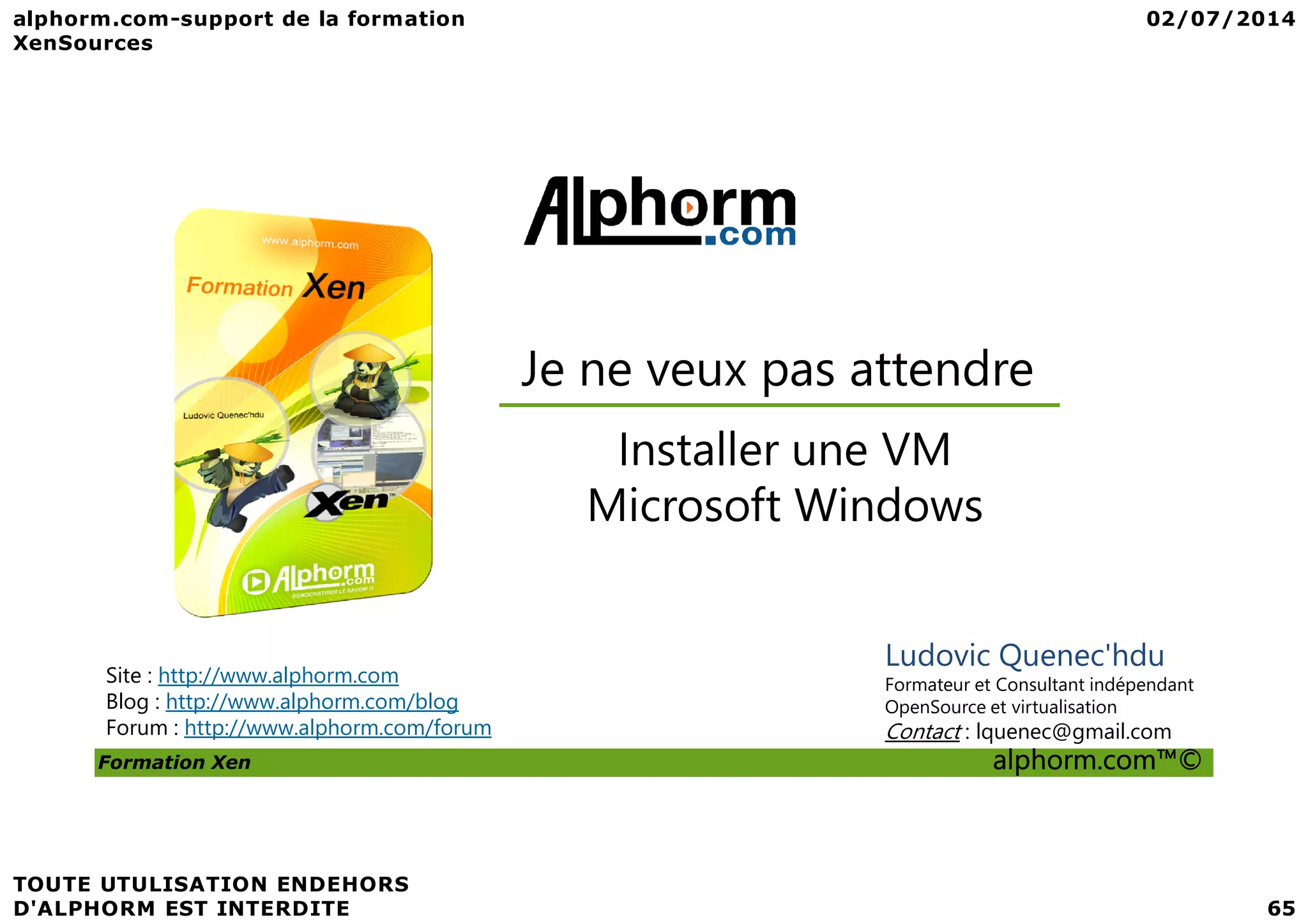 Je ne veux pas attendre Installer une VM Formation Xen alphorm.com™© Site : http://www.alphorm.com Blog : http://www.alphorm.com/blog Forum : http://www.alphorm.com/forum Ludovic Quenec'hdu Formateur et Consultant indépendant OpenSource et virtualisation Contact : lquenec@gmail.com Installer une VM Microsoft Windows 