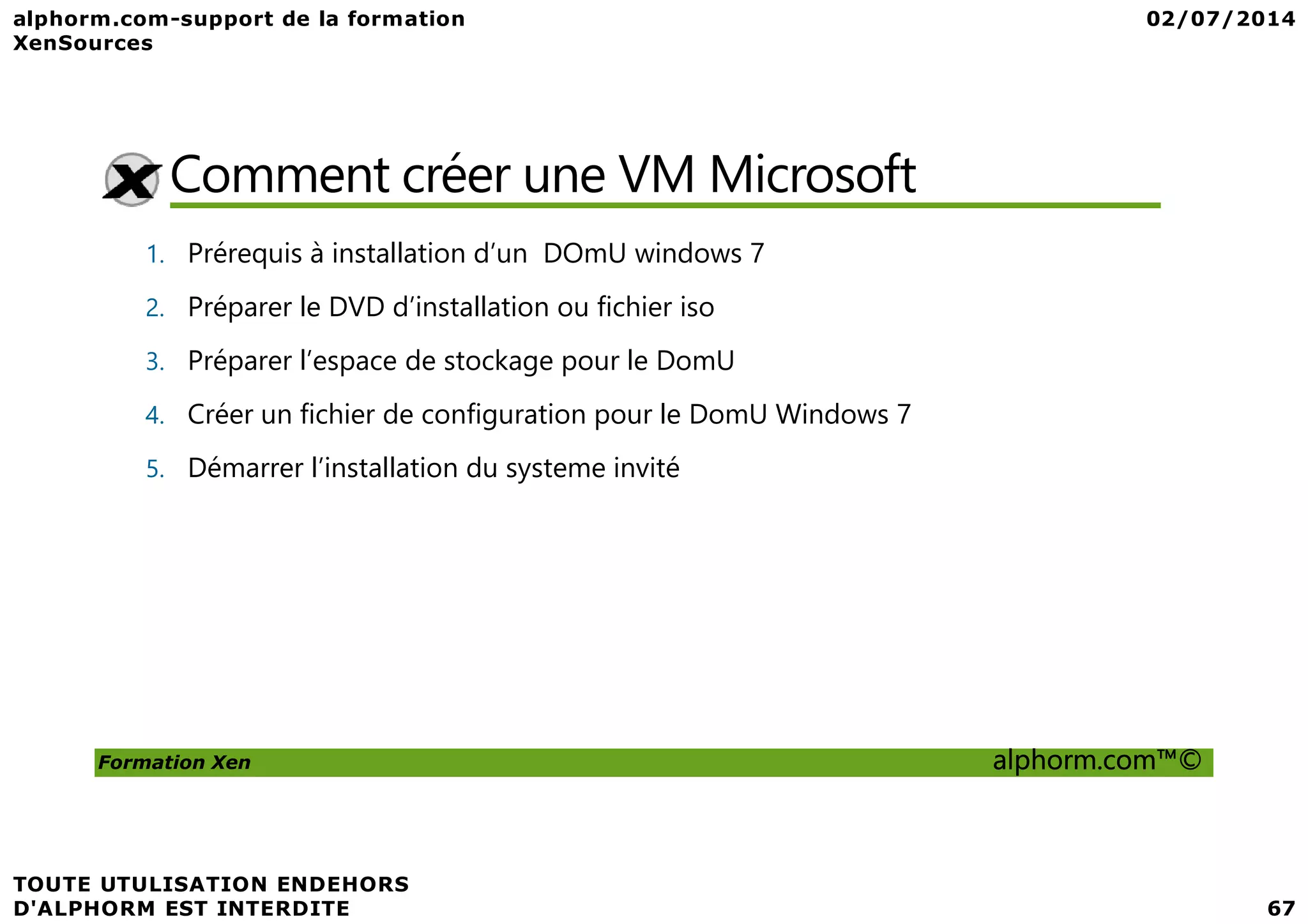 Comment créer une VM Microsoft 1. Prérequis à installation d’un DOmU windows 7 2. Préparer le DVD d’installation ou fichier iso 3. Préparer l’espace de stockage pour le DomU 4. Créer un fichier de configuration pour le DomU Windows 7 5. Démarrer l’installation du systeme invité Formation Xen alphorm.com™© 5. Démarrer l’installation du systeme invité 