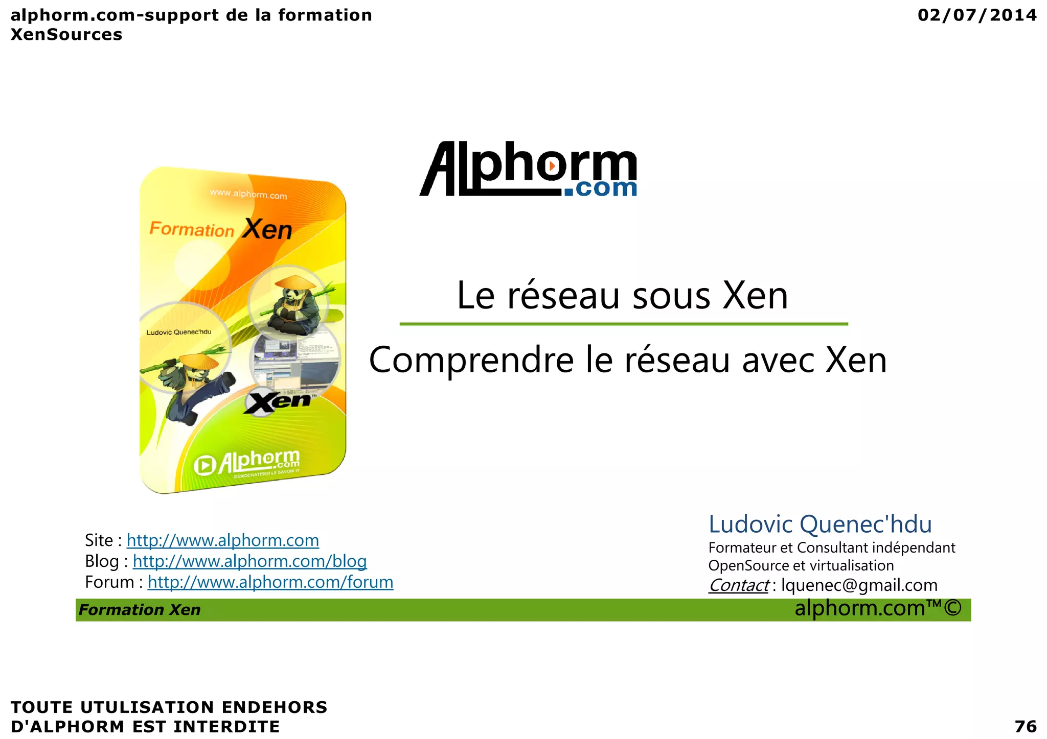 Comprendre le réseau avec Xen Le réseau sous Xen Formation Xen alphorm.com™© Comprendre le réseau avec Xen Site : http://www.alphorm.com Blog : http://www.alphorm.com/blog Forum : http://www.alphorm.com/forum Ludovic Quenec'hdu Formateur et Consultant indépendant OpenSource et virtualisation Contact : lquenec@gmail.com 