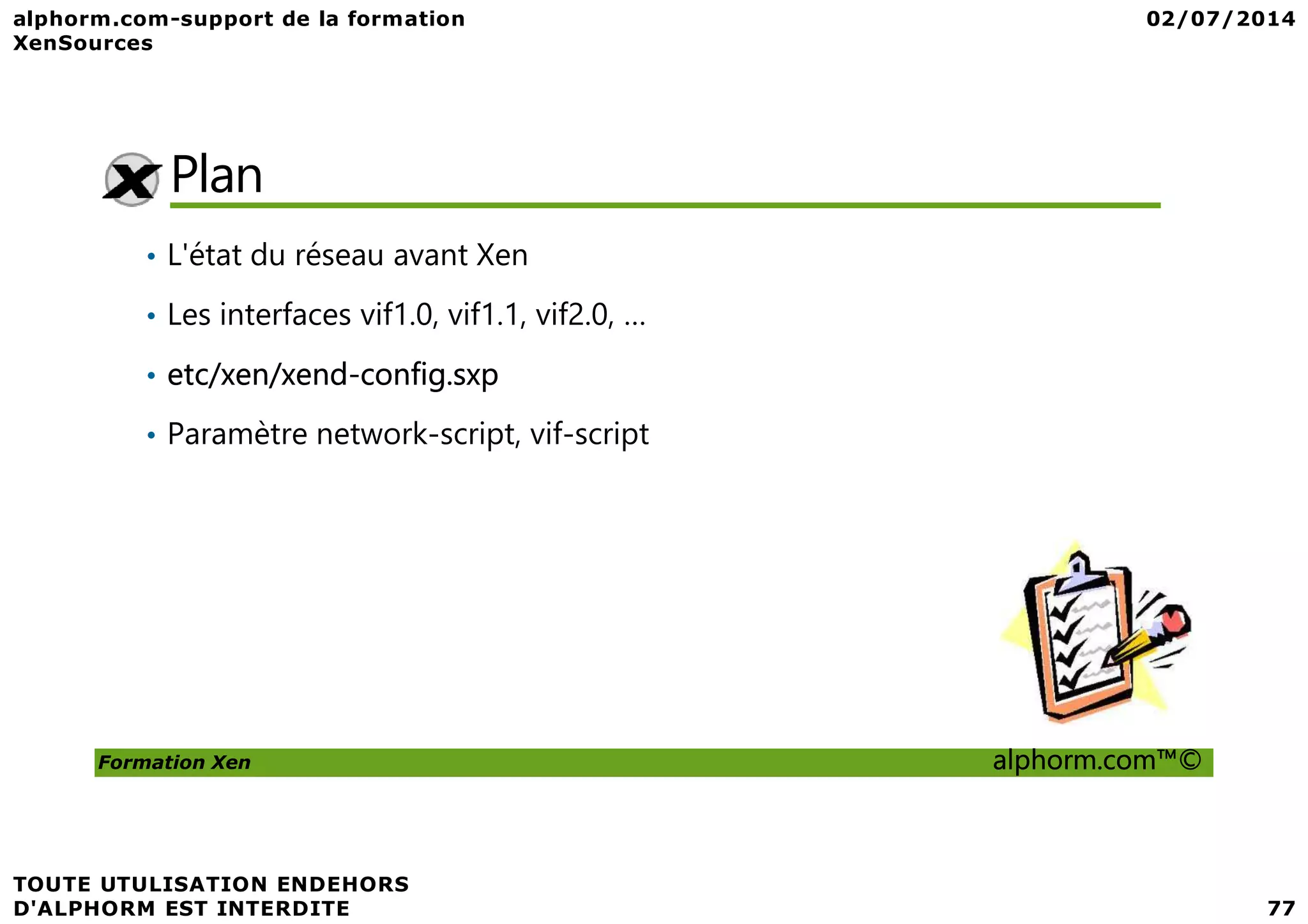 Plan • L'état du réseau avant Xen • Les interfaces vif1.0, vif1.1, vif2.0, … • etc/xen/xend-config.sxp • Paramètre network-script, vif-script Formation Xen alphorm.com™© 