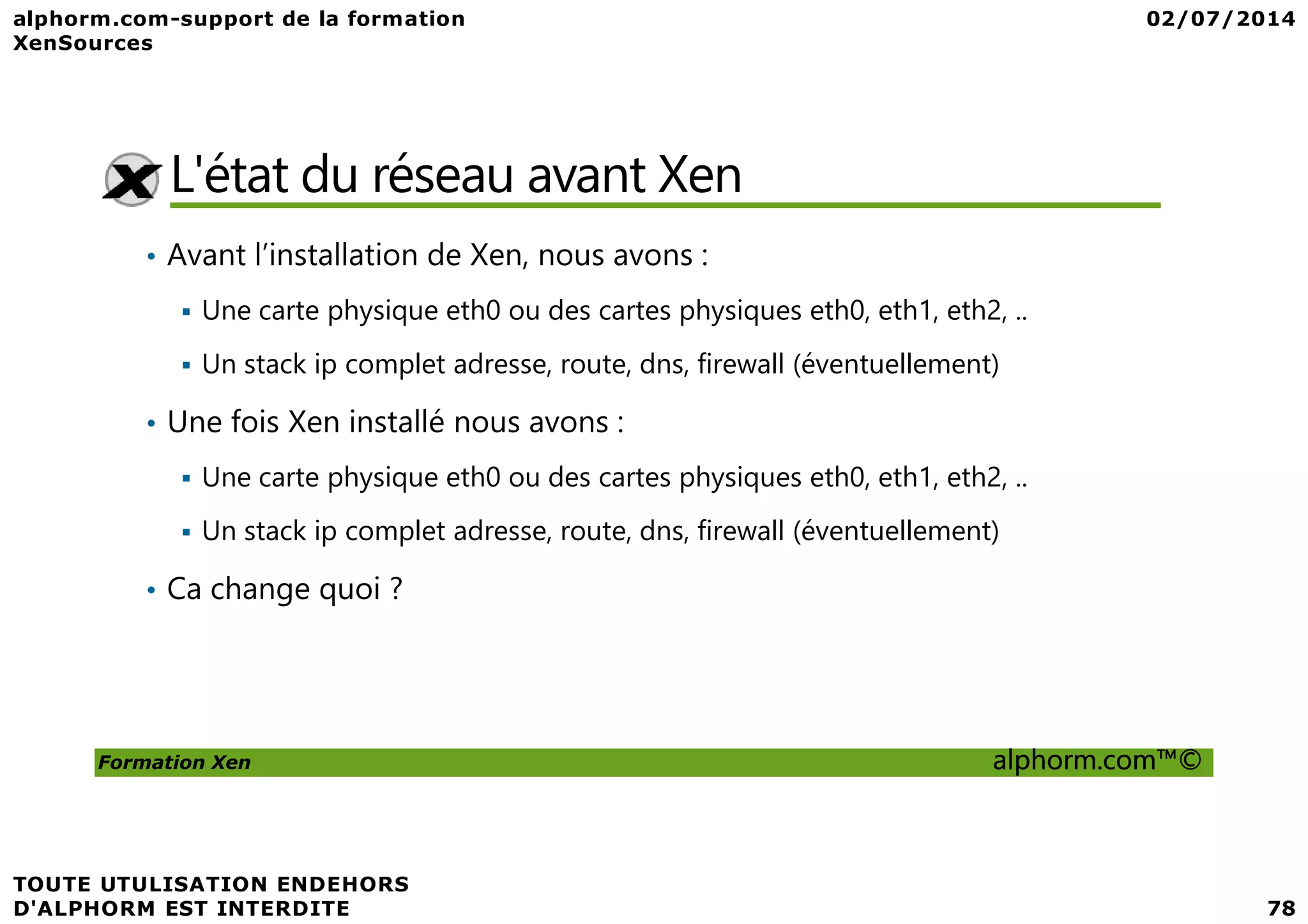 L'état du réseau avant Xen • Avant l’installation de Xen, nous avons : Une carte physique eth0 ou des cartes physiques eth0, eth1, eth2, .. Un stack ip complet adresse, route, dns, firewall (éventuellement) • Une fois Xen installé nous avons : Une carte physique eth0 ou des cartes physiques eth0, eth1, eth2, .. Formation Xen alphorm.com™© Une carte physique eth0 ou des cartes physiques eth0, eth1, eth2, .. Un stack ip complet adresse, route, dns, firewall (éventuellement) • Ca change quoi ? 