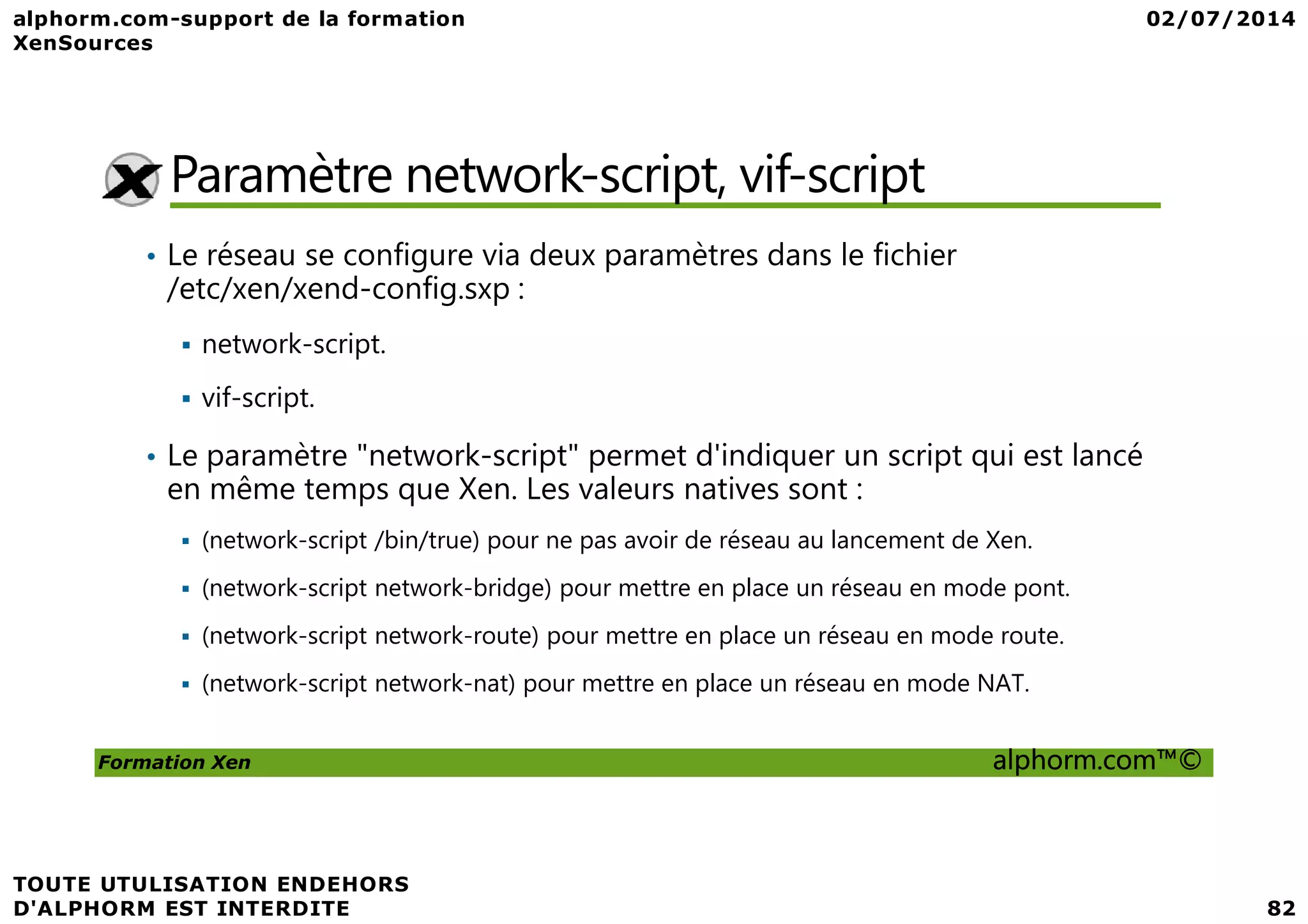 Paramètre network-script, vif-script • Le réseau se configure via deux paramètres dans le fichier /etc/xen/xend-config.sxp : network-script. vif-script. • Le paramètre "network-script" permet d'indiquer un script qui est lancé Formation Xen alphorm.com™© • Le paramètre "network-script" permet d'indiquer un script qui est lancé en même temps que Xen. Les valeurs natives sont : (network-script /bin/true) pour ne pas avoir de réseau au lancement de Xen. (network-script network-bridge) pour mettre en place un réseau en mode pont. (network-script network-route) pour mettre en place un réseau en mode route. (network-script network-nat) pour mettre en place un réseau en mode NAT. 