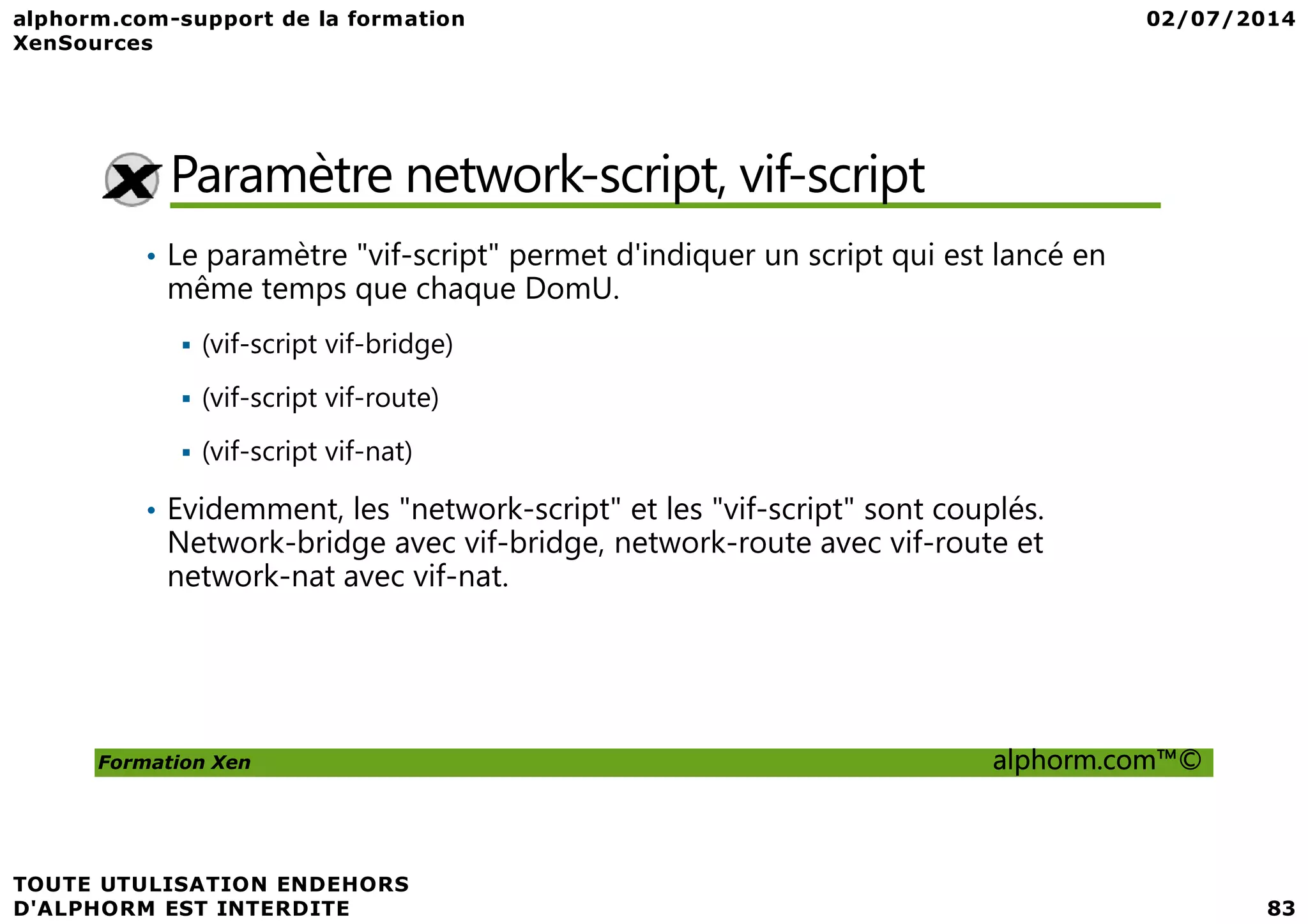 Paramètre network-script, vif-script • Le paramètre "vif-script" permet d'indiquer un script qui est lancé en même temps que chaque DomU. (vif-script vif-bridge) (vif-script vif-route) (vif-script vif-nat) Formation Xen alphorm.com™© (vif-script vif-nat) • Evidemment, les "network-script" et les "vif-script" sont couplés. Network-bridge avec vif-bridge, network-route avec vif-route et network-nat avec vif-nat. 