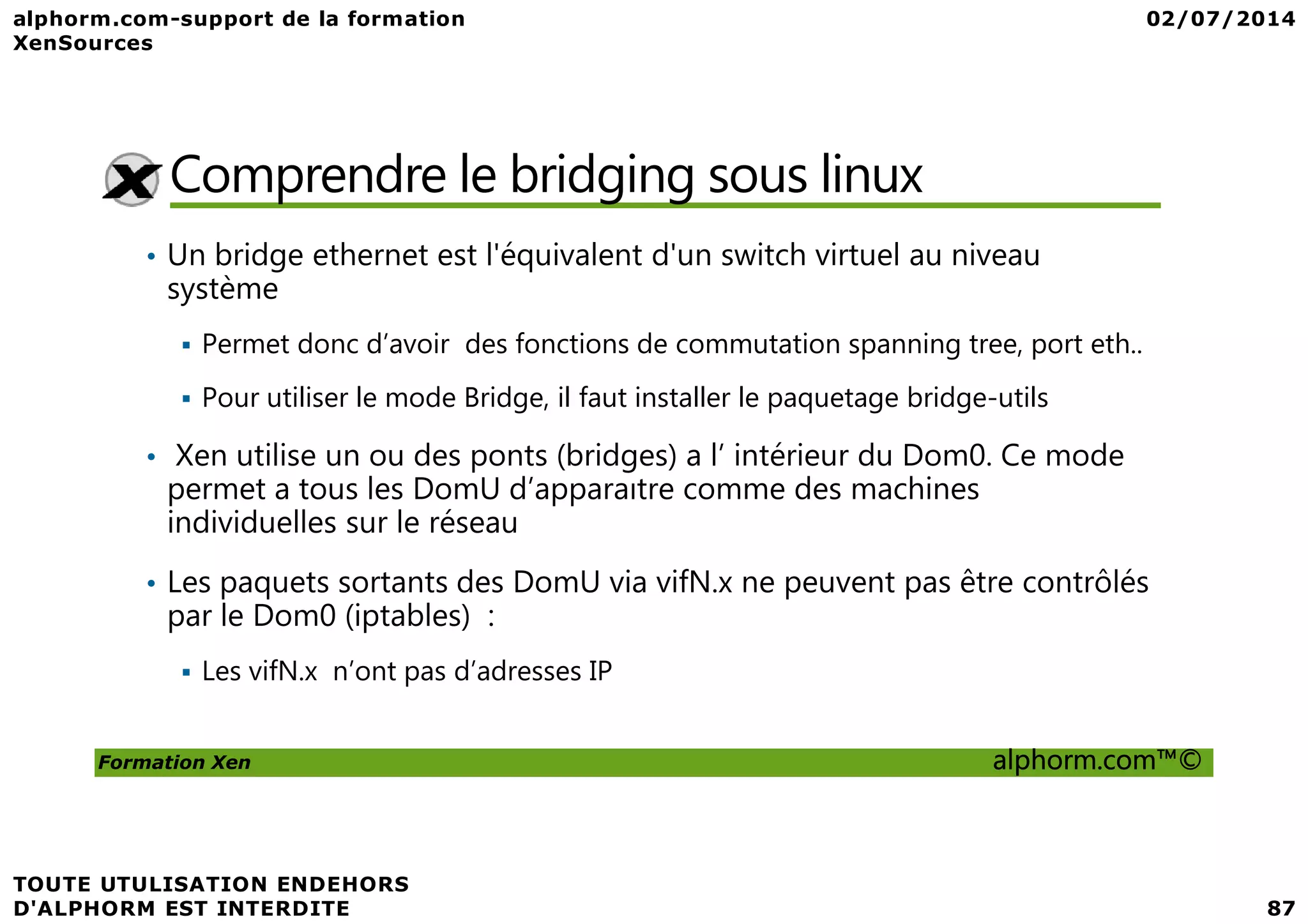 Comprendre le bridging sous linux • Un bridge ethernet est l'équivalent d'un switch virtuel au niveau système Permet donc d’avoir des fonctions de commutation spanning tree, port eth.. Pour utiliser le mode Bridge, il faut installer le paquetage bridge-utils • Xen utilise un ou des ponts (bridges) a l’ intérieur du Dom0. Ce mode Formation Xen alphorm.com™© • Xen utilise un ou des ponts (bridges) a l’ intérieur du Dom0. Ce mode permet a tous les DomU d’apparaıtre comme des machines individuelles sur le réseau • Les paquets sortants des DomU via vifN.x ne peuvent pas être contrôlés par le Dom0 (iptables) : Les vifN.x n’ont pas d’adresses IP 