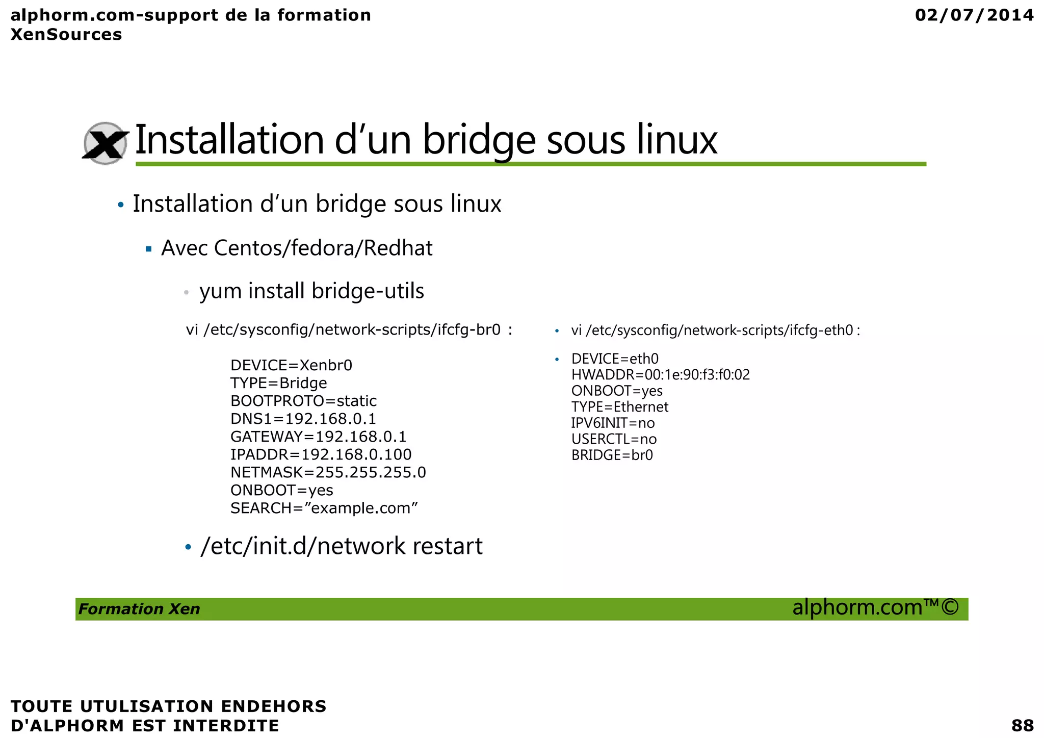 Installation d’un bridge sous linux • Installation d’un bridge sous linux Avec Centos/fedora/Redhat • yum install bridge-utils • vi /etc/sysconfig/network-scripts/ifcfg-eth0 : • DEVICE=eth0 HWADDR=00:1e:90:f3:f0:02 vi /etc/sysconfig/network-scripts/ifcfg-br0 : DEVICE=Xenbr0 Formation Xen alphorm.com™© HWADDR=00:1e:90:f3:f0:02 ONBOOT=yes TYPE=Ethernet IPV6INIT=no USERCTL=no BRIDGE=br0 DEVICE=Xenbr0 TYPE=Bridge BOOTPROTO=static DNS1=192.168.0.1 GATEWAY=192.168.0.1 IPADDR=192.168.0.100 NETMASK=255.255.255.0 ONBOOT=yes SEARCH=”example.com” • /etc/init.d/network restart 