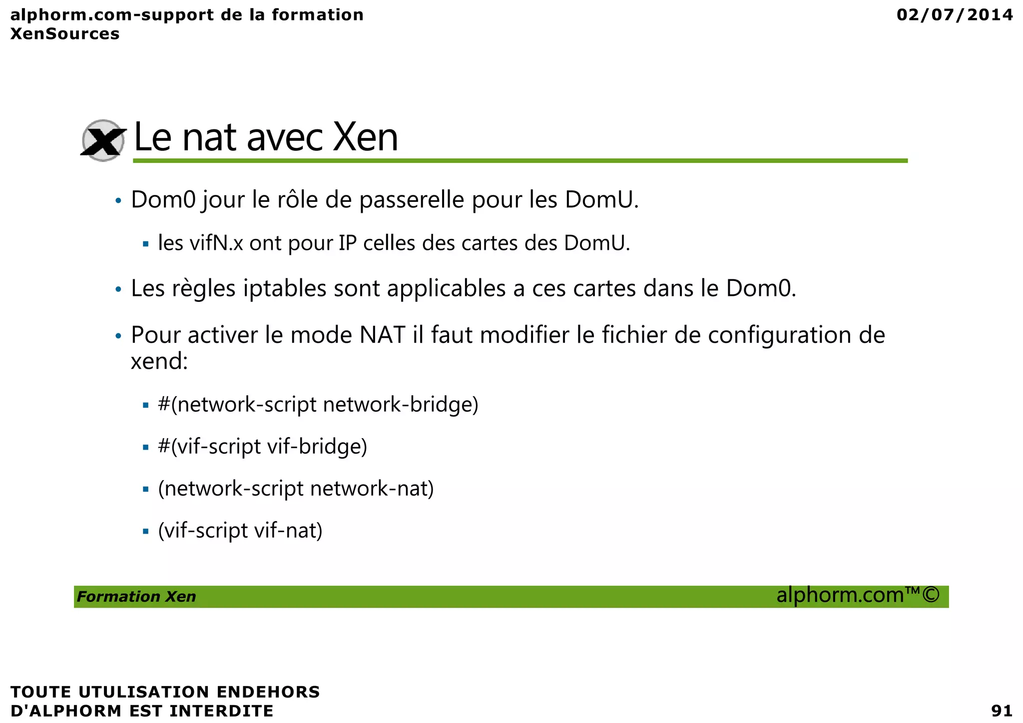 Le nat avec Xen • Dom0 jour le rôle de passerelle pour les DomU. les vifN.x ont pour IP celles des cartes des DomU. • Les règles iptables sont applicables a ces cartes dans le Dom0. • Pour activer le mode NAT il faut modifier le fichier de configuration de xend: Formation Xen alphorm.com™© xend: #(network-script network-bridge) #(vif-script vif-bridge) (network-script network-nat) (vif-script vif-nat) 
