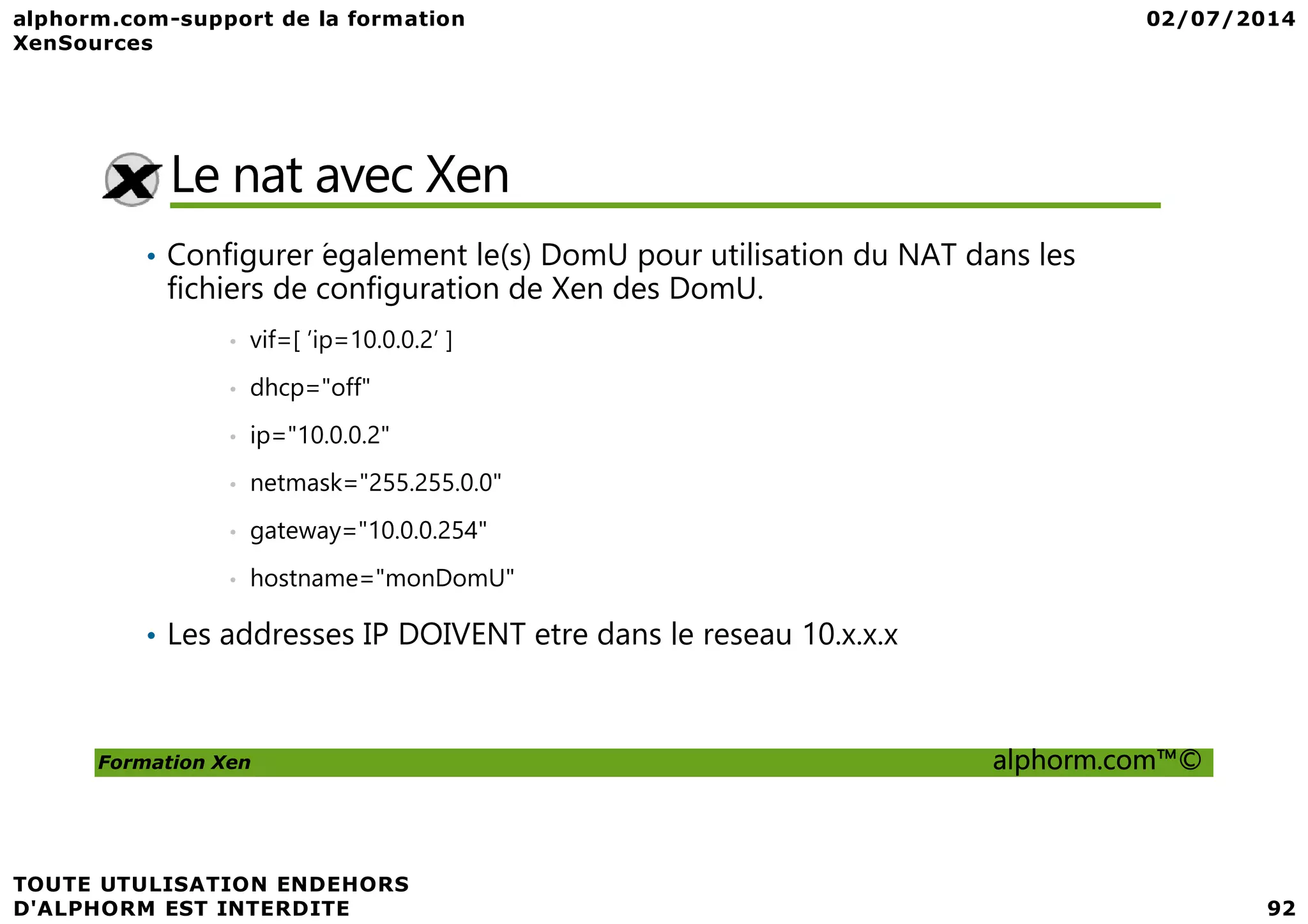Le nat avec Xen • Configurer ́egalement le(s) DomU pour utilisation du NAT dans les fichiers de configuration de Xen des DomU. • vif=[ ’ip=10.0.0.2’ ] • dhcp="off" • ip="10.0.0.2" Formation Xen alphorm.com™© • netmask="255.255.0.0" • gateway="10.0.0.254" • hostname="monDomU" • Les addresses IP DOIVENT etre dans le reseau 10.x.x.x 