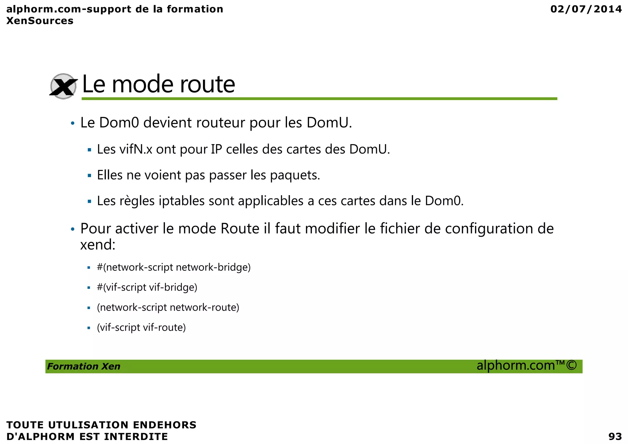 Le mode route • Le Dom0 devient routeur pour les DomU. Les vifN.x ont pour IP celles des cartes des DomU. Elles ne voient pas passer les paquets. Les règles iptables sont applicables a ces cartes dans le Dom0. • Pour activer le mode Route il faut modifier le fichier de configuration de Formation Xen alphorm.com™© • Pour activer le mode Route il faut modifier le fichier de configuration de xend: #(network-script network-bridge) #(vif-script vif-bridge) (network-script network-route) (vif-script vif-route) 