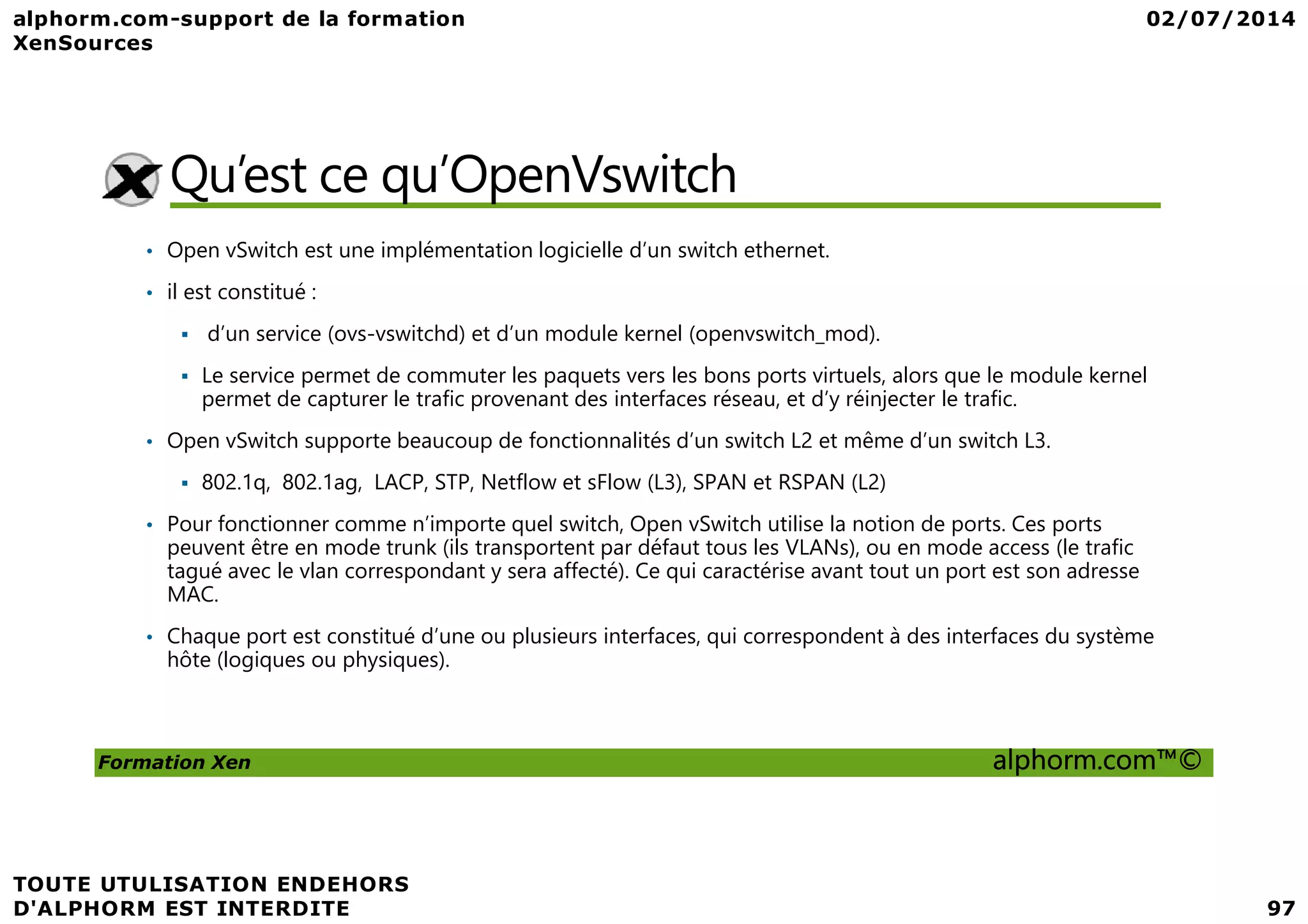 Qu’est ce qu’OpenVswitch • Open vSwitch est une implémentation logicielle d’un switch ethernet. • il est constitué : d’un service (ovs-vswitchd) et d’un module kernel (openvswitch_mod). Le service permet de commuter les paquets vers les bons ports virtuels, alors que le module kernel permet de capturer le trafic provenant des interfaces réseau, et d’y réinjecter le trafic. • Open vSwitch supporte beaucoup de fonctionnalités d’un switch L2 et même d’un switch L3. Formation Xen alphorm.com™© 802.1q, 802.1ag, LACP, STP, Netflow et sFlow (L3), SPAN et RSPAN (L2) • Pour fonctionner comme n’importe quel switch, Open vSwitch utilise la notion de ports. Ces ports peuvent être en mode trunk (ils transportent par défaut tous les VLANs), ou en mode access (le trafic tagué avec le vlan correspondant y sera affecté). Ce qui caractérise avant tout un port est son adresse MAC. • Chaque port est constitué d’une ou plusieurs interfaces, qui correspondent à des interfaces du système hôte (logiques ou physiques). 