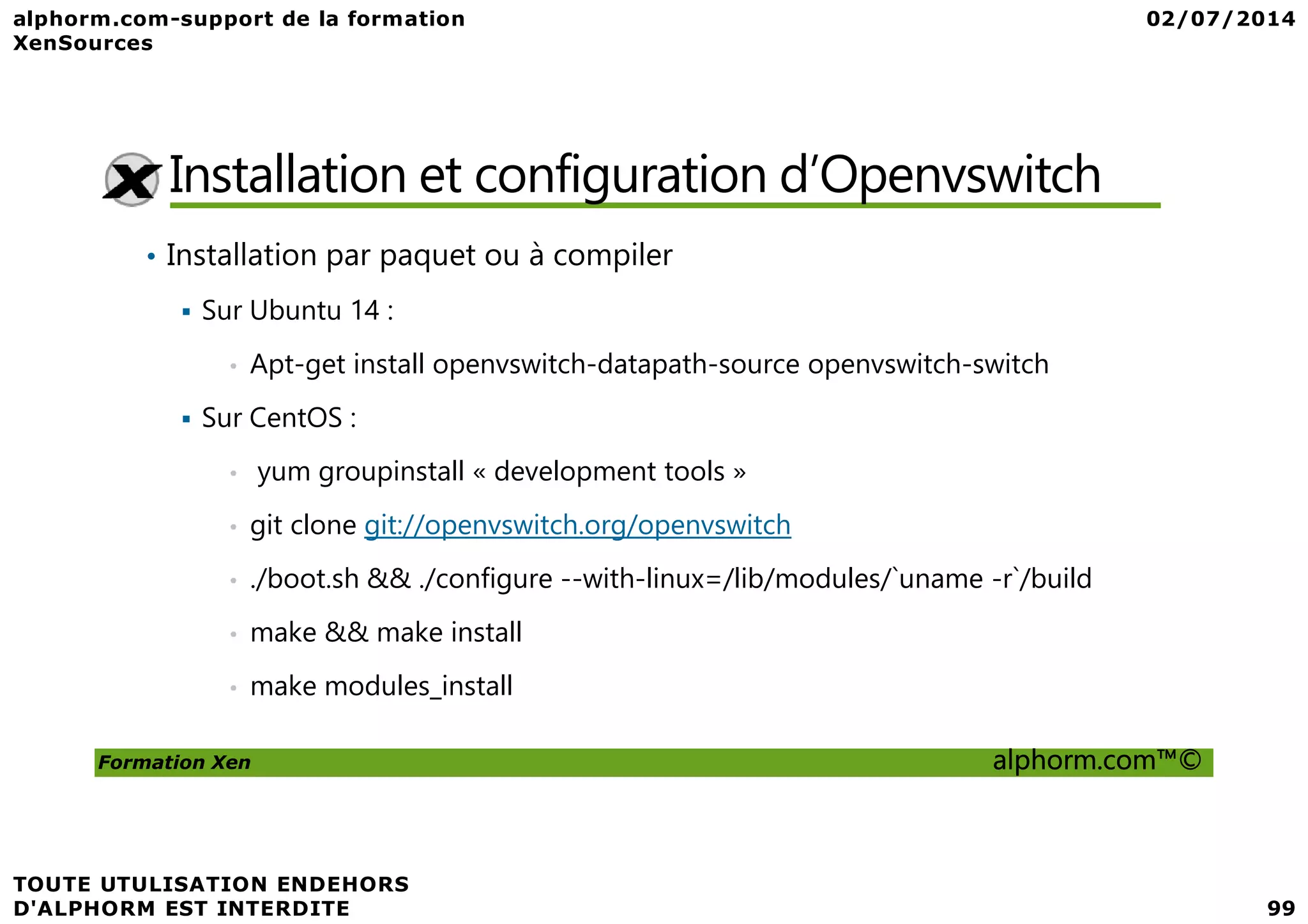 Installation et configuration d’Openvswitch • Installation par paquet ou à compiler Sur Ubuntu 14 : • Apt-get install openvswitch-datapath-source openvswitch-switch Sur CentOS : • yum groupinstall « development tools » Formation Xen alphorm.com™© • yum groupinstall « development tools » • git clone git://openvswitch.org/openvswitch • ./boot.sh && ./configure --with-linux=/lib/modules/`uname -r`/build • make && make install • make modules_install 