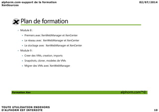 Plan de formation
• Module 8 :
Premiers avec XenWebManager et XenCenter
Le réseau avec XenWebManager et XenCenter
Le stockage avec XenWebManager et XenCenter
• Module 9 :
Creer des VMs, creation, imports
Formation Xen alphorm.com™©
Creer des VMs, creation, imports
Snapshots, cloner, modeles de VMs
Migrer des VMs avec XenWebManager
 
