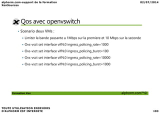 Qos avec openvswitch
• Scenario deux VMs :
Limiter la bande passante a 1Mbps sur la premiere et 10 Mbps sur la seconde
Ovs-vsct set interface vifN.0 ingress_policing_rate=1000
Ovs-vsct set interface vifN.0 ingress_policing_burst=100
Ovs-vsct set interface vifN.0 ingress_policing_rate=10000
Formation Xen alphorm.com™©
Ovs-vsct set interface vifN.0 ingress_policing_rate=10000
Ovs-vsct set interface vifN.0 ingress_policing_burst=1000
 