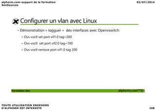 Configurer un vlan avec Linux
• Démonstration « tagguer » des interfaces avec Openvswitch:
Ovs-vsctl set port vif1.0 tag=200
Ovs-vsctl set port vif2.0 tag=100
Ovs-vsctl remove port vif1.0 tag 200
Formation Xen alphorm.com™©
 