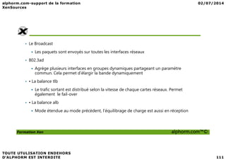 • Le Broadcast
Les paquets sont envoyés sur toutes les interfaces réseaux
• 802.3ad
Agrège plusieurs interfaces en groupes dynamiques partageant un paramètre
commun. Cela permet d’élargir la bande dynamiquement
• • La balance tlb
Formation Xen alphorm.com™©
• • La balance tlb
Le trafic sortant est distribué selon la vitesse de chaque cartes réseaux. Permet
également le fail-over
• • La balance alb
Mode étendue au mode précèdent, l’équilibrage de charge est aussi en réception
 